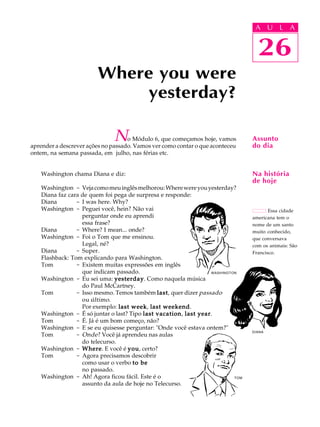A U L A
26
Where you were
yesterday?
26
A U L A
Assunto
do dia
Essa cidade
americana tem o
nome de um santo
muito conhecido,
que conversava
com os animais: São
Francisco.
Na história
de hoje
No Módulo 6, que começamos hoje, vamos
aprender a descrever ações no passado. Vamos ver como contar o que aconteceu
ontem, na semana passada, em julho, nas férias etc.
Washington chama Diana e diz:
Washington - Vejacomomeuinglêsmelhorou:Wherewereyouyesterday?
Diana faz cara de quem foi pega de surpresa e responde:
Diana - I was here. Why?
Washington - Peguei você, hein? Não vai
perguntar onde eu aprendi
essa frase?
Diana - Where? I mean... onde?
Washington - Foi o Tom que me ensinou.
Legal, né?
Diana - Super.
Flashback: Tom explicando para Washington.
Tom - Existem muitas expressões em inglês
que indicam passado.
Washington - Eu sei uma: yesterdayyesterdayyesterdayyesterdayyesterday. Como naquela música
do Paul McCartney.
Tom - Isso mesmo. Temos também lastlastlastlastlast, quer dizer passado
ou último.
Por exemplo: last weeklast weeklast weeklast weeklast week, last weekendlast weekendlast weekendlast weekendlast weekend.
Washington - É só juntar o last? Tipo last vacationlast vacationlast vacationlast vacationlast vacation, last yearlast yearlast yearlast yearlast year.
Tom - É. Já é um bom começo, não?
Washington - E se eu quisesse perguntar: "Onde você estava ontem?"
Tom - Onde? Você já aprendeu nas aulas
do telecurso.
Washington - WhereWhereWhereWhereWhere. E você é youyouyouyouyou, certo?
Tom - Agora precisamos descobrir
como usar o verbo to beto beto beto beto be
no passado.
Washington - Ah! Agora ficou fácil. Este é o
assunto da aula de hoje no Telecurso.
WASHINGTON
TOM
DIANA
 