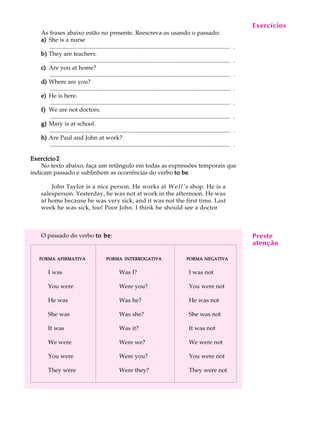 A U L A
26
As frases abaixo estão no presente. Reescreva-as usando o passado:
a)a)a)a)a) She is a nurse
.......................................................................................................................... .
b)b)b)b)b) They are teachers.
.......................................................................................................................... .
c)c)c)c)c) Are you at home?
.......................................................................................................................... .
d)d)d)d)d) Where are you?
.......................................................................................................................... .
e)e)e)e)e) He is here.
.......................................................................................................................... .
f)f)f)f)f) We are not doctors.
.......................................................................................................................... .
g)g)g)g)g) Mary is at school.
.......................................................................................................................... .
h)h)h)h)h) Are Paul and John at work?
.......................................................................................................................... .
Exercício 2Exercício 2Exercício 2Exercício 2Exercício 2
No texto abaixo, faça um retângulo em todas as expressões temporais que
indicam passado e sublinhem as ocorrências do verbo to beto beto beto beto be.
John Taylor is a nice person. He works at Well’s shop. He is a
salesperson. Yesterday, he was not at work in the afternoon. He was
at home because he was very sick, and it was not the first time. Last
week he was sick, too! Poor John. I think he should see a doctor
O passado do verbo to beto beto beto beto be:
Exercícios
Preste
atenção
FORMAFORMAFORMAFORMAFORMA NEGATIVANEGATIVANEGATIVANEGATIVANEGATIVA
I was not
You were not
He was not
She was not
It was not
We were not
You were not
They were not
FORMAFORMAFORMAFORMAFORMA INTERROGATIVAINTERROGATIVAINTERROGATIVAINTERROGATIVAINTERROGATIVA
Was I?
Were you?
Was he?
Was she?
Was it?
Were we?
Were you?
Were they?
FORMAFORMAFORMAFORMAFORMA AFIRMATIVAAFIRMATIVAAFIRMATIVAAFIRMATIVAAFIRMATIVA
I was
You were
He was
She was
It was
We were
You were
They were
 