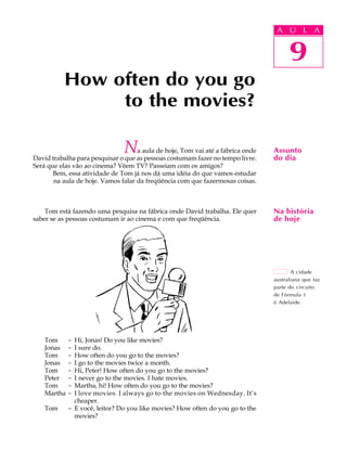 A U L A
9
How often do you go
to the movies?
9
A U L A
Assunto
do dia
Na história
de hoje
A cidade
australiana que faz
parte do circuito
de Fórmula 1
é Adelaide.
Na aula de hoje, Tom vai até a fábrica onde
David trabalha para pesquisar o que as pessoas costumam fazer no tempo livre.
Será que elas vão ao cinema? Vêem TV? Passeiam com os amigos?
Bem, essa atividade de Tom já nos dá uma idéia do que vamos estudar
na aula de hoje. Vamos falar da freqüência com que fazermosas coisas.
Tom está fazendo uma pesquisa na fábrica onde David trabalha. Ele quer
saber se as pessoas costumam ir ao cinema e com que freqüência.
Tom - Hi, Jonas! Do you like movies?
Jonas - I sure do.
Tom - How often do you go to the movies?
Jonas - I go to the movies twice a month.
Tom - Hi, Peter! How often do you go to the movies?
Peter - I never go to the movies. I hate movies.
Tom - Martha, hi! How often do you go to the movies?
Martha - I love movies. I always go to the movies on Wednesday. It’s
cheaper.
Tom - E você, leitor? Do you like movies? How often do you go to the
movies?
 
