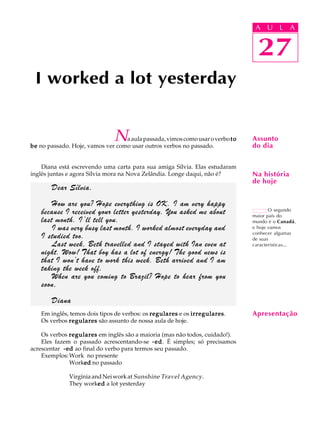 A U L A
27
I worked a lot yesterday
27
A U L A
Assunto
do dia
O segundo
maior país do
mundo é o Canadá,
e hoje vamos
conhecer algumas
de suas
características...
Na história
de hoje
Naaulapassada,vimoscomousaroverbotototototo
bebebebebe no passado. Hoje, vamos ver como usar outros verbos no passado.
Diana está escrevendo uma carta para sua amiga Sílvia. Elas estudaram
inglês juntas e agora Sílvia mora na Nova Zelândia. Longe daqui, não é?
Em inglês, temos dois tipos de verbos: os regularesregularesregularesregularesregulares e os irregularesirregularesirregularesirregularesirregulares.
Os verbos regularesregularesregularesregularesregulares são assunto de nossa aula de hoje.
Os verbos regularesregularesregularesregularesregulares em inglês são a maioria (mas não todos, cuidado!).
Eles fazem o passado acrescentando-se -ed-ed-ed-ed-ed. É simples; só precisamos
acrescentar -ed-ed-ed-ed-ed ao final do verbo para termos seu passado.
Exemplos:Work no presente
Workededededed no passado
VirgíniaandNeiworkat Sunshine Travel Agency.
They workededededed a lot yesterday
Apresentação
Dear Sílvia,
How are you? Hope everything is OK. I am very happy
because I received your letter yesterday. You asked me about
last month. I’ll tell you.
I was very busy last month. I worked almost everyday and
I studied too.
Last week, Beth travelled and I stayed with Ian even at
night. Wow! That boy has a lot of energy! The good news is
that I won’t have to work this week. Beth arrived and I am
taking the week off.
When are you coming to Brazil? Hope to hear from you
soon,
Diana
 
