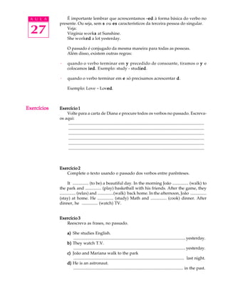A U L A
27
ExercíciosExercíciosExercíciosExercíciosExercícios
É importante lembrar que acrescentamos -ed-ed-ed-ed-ed à forma básica do verbo no
presente. Ou seja, sem sssss ou eseseseses característicos da terceira pessoa do singular.
Veja:
Virgínia worksssss at Sunshine.
She workededededed a lot yesterday.
O passado é conjugado da mesma maneira para todas as pessoas.
Além disso, existem outras regras:
· quando o verbo terminar em yyyyy precedido de consoante, tiramos o yyyyy e
colocamos iediediediedied. Exemplo: study - studiediediediedied.
· quando o verbo terminar em eeeee só precisamos acrescentar ddddd.
Exemplo: Love - Lovededededed.
Exercício 1Exercício 1Exercício 1Exercício 1Exercício 1
Volte para a carta de Diana e procure todos os verbos no passado. Escreva-
os aqui:
.................................................................................................................................
.................................................................................................................................
.................................................................................................................................
.................................................................................................................................
.................................................................................................................................
.................................................................................................................................
Exercício 2Exercício 2Exercício 2Exercício 2Exercício 2
Complete o texto usando o passado dos verbos entre parênteses.
It ............... (to be) a beautiful day. In the morning João ............... (walk) to
the park and ............... (play) basketball with his friends. After the game, they
............... (relax) and ...............(walk) back home. In the afternoon, João ...............
(stay) at home. He ............... (study) Math and ............... (cook) dinner. After
dinner, he ............... (watch) TV.
Exercício 3Exercício 3Exercício 3Exercício 3Exercício 3
Reescreva as frases, no passado.
a)a)a)a)a) She studies English.
..........................................................................................................yesterday.
b)b)b)b)b) They watch T.V.
..........................................................................................................yesterday.
c)c)c)c)c) João and Mariana walk to the park
......................................................................................................... last night.
d)d)d)d)d) He is an astronaut.
........................................................................................................ in the past.
 