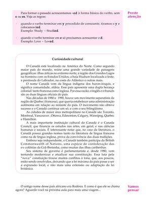 A U L A
27
Para formar o passado acrescentamos -ed-ed-ed-ed-ed à forma básica do verbo, sem
sssss ou eseseseses. Veja as regras:
· quando o verbo terminar em yyyyy precedido de consoante, tiramos o yyyyy e
colocamos iediediediedied.
Exemplo: Study - Studiediediediedied.
· quando o verbo terminar em eeeee só precisamos acrescentar o ddddd.
Exemplo: Love - Lovededededed.
Curiosidade culturalCuriosidade culturalCuriosidade culturalCuriosidade culturalCuriosidade cultural
O Canadá está localizado na América do Norte. Como segundo
maior país do mundo, reúne uma grande variedade de paisagens
geográficas: ilhas árticas no extremo norte; a região dos Grandes Lagos
na fronteira com os Estados Unidos; a baía Hudson localizada a leste;
a península do Labrador, na costa do Atlântico e outras mais.
O nome Canadá vem da língua indígena dos huron-iroquis, e
significa comunidade, aldeia. Esse país apresenta uma dupla herança
colonial: tanto francesa como inglesa. Por essa razão, o inglês e o francês
são as duas línguas oficiais do país.
Nas décadas de 1980 e 1990, houve um movimento separatista da
região de Quebec (francesa), que queria estabelecer uma administração
autônoma em relação ao restante do país. O movimento não obteve
sucesso e o Canadá continua um só, e com o seu bilingüísmo.
As cidades de maior área metropolitana no Canadá são Toronto,
Montreal, Vancouver , Ottawa, Edmonton, Calgary, Winnipeg, Quebec
e Hamilton.
A mais importante instituição cultural do Canadá é o Canada
Council, que financia os estudos nas artes, em geral, e nas ciências
humanas e sociais. É interessante notar que, no caso da literatura, o
Canadá possui grandes nomes tanto na literatura de língua francesa
como na de língua inglesa, prova da convivência das duas tradições.
Embora seja independente, o Canadá também participa da British
Commonwealth of Nations, uma espécie de confederação das
ex-colônias da Grã-Bretanha, como muitas das ilhas caribenhas.
Seu sistema de governo é parlamentarista e, desde 1980, vem
tentando modernizar e atualizar sua constituição. Essa luta pela
“nova” constiuição trouxe muitos conflitos à tona, que, aos poucos,
estão sendo resolvidos, deixando que a lei máxima do país passe a ser
a expressão local, e não mais uma extensão ou adaptação da lei
britânica.
O antigo nome desse país africano era Rodésia. E como é que ele se chama
agora? Aguardo você na próxima aula para mais uma viagem...
Vamos
pensar
Preste
atenção
 
