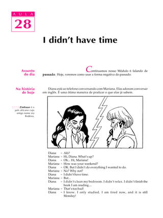 A U L A
28
I didn't have time
28
A U L A
Assunto
do dia
Zimbaue é o
país africano cujo
antigo nome era
Rodésia.
Na história
de hoje
Continuamos nosso Módulo 6 falando de
passadopassadopassadopassadopassado. Hoje, veremos como usar a forma negativa do passado.
Diana está ao telefone conversando com Mariana. Elas adoram conversar
em inglês. É uma ótima maneira de praticar o que elas já sabem.
Diana - Alô?
Mariana - Hi, Diana. What’s up?
Diana - Oh... Hi, Mariana!
Mariana - How was your weekend?
Diana - OK. But I didn’t do everything I wanted to do.
Mariana - No? Why not?
Diana - I didn’t have time.
Mariana - But...
Diana - I didn’t clean my bedroom. I didn’t relax. I didn’t finish the
book I am reading....
Mariana - That’s too bad!
Diana - I know. I only studied. I am tired now, and it is still
Monday!
 