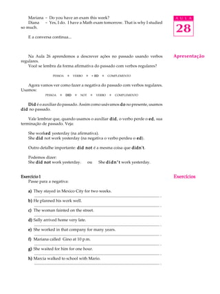 A U L A
28
Mariana - Do you have an exam this week?
Diana - Yes, I do. I have a Math exam tomorrow. That is why I studied
so much.
E a conversa continua...
Na Aula 26 aprendemos a descrever ações no passado usando verbos
regulares.
Você se lembra da forma afirmativa do passado com verbos regulares?
PESSOAQ +Q VERBOQ +Q ----- EDEDEDEDEDQ +Q COMPLEMENTO
Agora vamos ver como fazer a negativa do passado com verbos regulares.
Usamos:
PESSOAQ + QDIDDIDDIDDIDDID Q+Q NOTQ +Q VERBOQ +Q COMPLEMENTO
DidDidDidDidDid é o auxiliar do passado. Assim como usávamos dododododo no presente, usamos
diddiddiddiddid no passado.
Vale lembrar que, quando usamos o auxiliar diddiddiddiddid, o verbo perde o ededededed, sua
terminação de passado. Veja:
She workededededed yesterday (na afirmativa).
She diddiddiddiddid not work yesterday (na negativa o verbo perdeu o ededededed).
Outro detalhe importante: did notdid notdid notdid notdid not é a mesma coisa que didn'tdidn'tdidn'tdidn'tdidn't.
Podemos dizer:
She did notdid notdid notdid notdid not work yesterday.QQouQQShe didn’tdidn’tdidn’tdidn’tdidn’t work yesterday.
Exercício 1Exercício 1Exercício 1Exercício 1Exercício 1
Passe para a negativa:
a)a)a)a)a) They stayed in Mexico City for two weeks.
........................................................................................................................... .
b)b)b)b)b) He planned his work well.
........................................................................................................................... .
c)c)c)c)c) The woman fainted on the street.
........................................................................................................................... .
d)d)d)d)d) Sally arrived home very late.
........................................................................................................................... .
e)e)e)e)e) She worked in that company for many years.
........................................................................................................................... .
f)f)f)f)f) Mariana called Gino at 10 p.m.
........................................................................................................................... .
g)g)g)g)g) She waited for him for one hour.
........................................................................................................................... .
h)h)h)h)h) Marcia walked to school with Mario.
........................................................................................................................... .
Apresentação
ExercíciosExercíciosExercíciosExercíciosExercícios
 