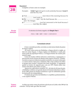 A U L A
28
Exercício 2Exercício 2Exercício 2Exercício 2Exercício 2
Complete as frases como no exemplo:
Exemplo: I didn’t godidn’t godidn’t godidn’t godidn’t go (not/go) to work yesterday because I wasn’twasn’twasn’twasn’twasn’t
(not/be) very well.
a)a)a)a)a) Tom ................................... (not/shave) this morning because he
......................... (not/want) to.
b)b)b)b)b) She ........................... (not / try) the food because she ..............................
(not / be ) hungry.
c)c)c)c)c) I ................................... (not/be) interested in the book because I
......................... (not/like) the subject.
A estrutura da forma negativa do Simple PastSimple PastSimple PastSimple PastSimple Past é:
PESSOA + DIDDIDDIDDIDDID + NOTNOTNOTNOTNOT + VERBO + COMPLEMENTO
CCCCCuriosidade culturaluriosidade culturaluriosidade culturaluriosidade culturaluriosidade cultural
Como você pôde perceber, em todas as aulas temos falado de países
de língua inglesa.
Às vezes, como ocorre em Zimbabue, a língua oficial é o inglês, ao
lado de outras línguas. A língua inglesa em Zimbabue é usada pela
maior parte da população branca, e as línguas bantas são usadas pela
maioria negra.
Como em muitas colônias africanas e americanas, a segregação e o
preconceito racial criaram um abismo entre negros e brancos. A distân-
cia entre as raças se evidencia no poder econômico, no acesso à educação
e a outros setores vitais para a cidadania. Mas a luta contínua de ambos
os grupos para mudar a situação tem dado resultados. A segregação
quanto ao ensino de segundo grau caiu em 1979. Desde então, esse
ensino está aberto para todas as raças.
Apesar de a agricultura constituir 70% da fonte de divisas do país,
o Zimbabue conheceu um grande desenvolvimento industrial, na déca-
da de 1960, graças às sanções econômicas a que foi submetido quando
foi declarada sua independência.
O sistema de governo de Zimbabue é a república parlamentarista,
e sua capital é Harare.
As ilhas que serão o tema da próxima aula ficam no Caribe e têm 389 km2
de
extensão. Você já sabe que ilhas são essas?
Preste
atenção
Vamos
pensar
 