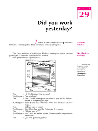 A U L A
29
Did you work
yesterday?
29
A U L A
Assunto
do dia
As ilhas que
ficam no Caribe,
e têm 389 km2
de extensão,
chamam-se
São Vicente e
Granadinas.
Na história
de hoje
Já vimos a forma afirmativa do passadopassadopassadopassadopassado e
também a forma negativa. Hoje, veremos a forma interrogativa.
Tom chega à oficina de Washington. Ele ficou preocupado, ontem, quando
passou por lá e viu que a oficina estava fechada.
Será que aconteceu alguma coisa?
Tom - Hi, Washington! How are you?
Washington - Fine. And you?
Tom - Fine. Fiquei preocupado quando vi sua oficina fechada
ontem. Is everything all right?
Washington - Yeah. I was sick yesterday. Sabe, esse resfriado quando
pega....
Tom - Did you stay at home?
Washington - Sure. O melhor remédio é vitamina C e... cama.
Tom - Did you watch TV?
Washington - Yes, I did. O senhor estava ótimo naquele programa de
entrevistas.
Tom - Que bom que você gostou!
 