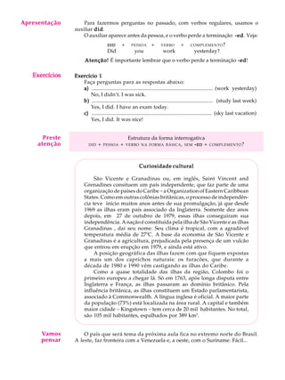 A U L A
29
Para fazermos perguntas no passado, com verbos regulares, usamos o
auxiliar diddiddiddiddid.
O auxiliar aparece antes da pessoa, e o verbo perde a terminação -ed-ed-ed-ed-ed. Veja:
DIDDIDDIDDIDDID Q+Q PESSOAQ+Q VERBO Q+Q COMPLEMENTO?
Did you work yesterday?
Atenção!Atenção!Atenção!Atenção!Atenção! É importante lembrar que o verbo perde a terminação -ed-ed-ed-ed-ed!
Exercício 1Exercício 1Exercício 1Exercício 1Exercício 1
Faça perguntas para as respostas abaixo:
a)a)a)a)a) ............................................................................................ (work yesterday)
No, I didn’t. I was sick.
b)b)b)b)b) ............................................................................................ (study last week)
Yes, I did. I have an exam today.
c)c)c)c)c) ........................................................................................... (sky last vacation)
Yes, I did. It was nice!
Estrutura da forma interrogativa
DID + PESSOA + VERBO NA FORMA BÁSICA, SEM -----EDEDEDEDED + COMPLEMENTO?
Curiosidade culturalCuriosidade culturalCuriosidade culturalCuriosidade culturalCuriosidade cultural
São Vicente e Granadinas ou, em inglês, Saint Vincent and
Grenadines consituem um país independente, que faz parte de uma
organização de países do Caribe -a Organization of Eastern Caribbean
States. Como em outras colônias britânicas, o processo de independên-
cia teve início muitos anos antes de sua promulgação, já que desde
1969 as ilhas eram país associado da Inglaterra. Somente dez anos
depois, em 27 de outubro de 1979, essas ilhas conseguiram sua
independência. A nação é constituída pela ilha de São Vicente e as ilhas
Granadinas , daí seu nome. Seu clima é tropical, com a agradável
temperatura média de 27ºC. A base da economia de São Vicente e
Granadinas é a agricultura, prejudicada pela presença de um vulcão
que entrou em erupção em 1979, e ainda está ativo.
A posição geográfica das ilhas fazem com que fiquem expostas
a mais um dos caprichos naturais: os furacões, que durante a
década de 1980 e 1990 vêm castigando as ilhas do Caribe.
Como a quase totalidade das ilhas da região, Colombo foi o
primeiro europeu a chegar lá. Só em 1763, após longa disputa entre
Inglaterra e França, as ilhas passaram ao domínio britânico. Pela
influência britânica, as ilhas constituem um Estado parlamentarista,
associado à Commonwealth. A língua inglesa é oficial. A maior parte
da população (73%) está localizada na área rural. A capital e também
maior cidade - Kingstown - tem cerca de 20 mil habitantes. No total,
são 105 mil habitantes, espalhados por 389 km2
.
O país que será tema da próxima aula fica no extremo norte do Brasil.
A leste, faz fronteira com a Venezuela e, a oeste, com o Suriname. Fácil...
Apresentação
ExercíciosExercíciosExercíciosExercíciosExercícios
Vamos
pensar
Preste
atenção
 