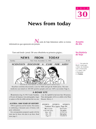 A U L A
30
Na aula de hoje falaremos sobre os textos
informativos que aparecem em jornais.
Tom está lendo jornal. Dê uma olhadinha na primeira página...
News from today
30
A U L A
Assunto
do dia
Ao norte do
Brasil, o país que,
a leste, faz fronteira
com a Venezuela
e, a oeste, com
o Suriname:
é a Guiana.
Na história
de hoje
NEWS FROM TODAY
Sunday New York, November 12, 1995 $1.00
SCIENTISTS DISCOVER A CURE FOR AIDS!
From left: Dr. Paulo Menezes, Dr. Maria Cunha and Dr. Mariana Souza.
Brazilian scientists discovered a cure for AIDS and got de Nobel prize. The new
medicine was tested on 300 HIV positive people and was 100% successful. Page 4.
AUSTRIA: 1000 YEARS OF HISTORY
1996 is a glorious year for Austria. The country
is celebrating a thousand years of history with
great enthusiasm.
Our correspondents prepared a guide with the
main tips for those who plan to go there. Read
more page 5.
S P O R T S S P O R T S S P O R T S
Yankees Win Again. Page D4
L O T T E R Y
1st prize:
327587510
2nd prize:
576248576
W E A T H E R
Cold and rainy.
Max. 41F.
Min. 32F
Page C5
AtdaybreakonAug.10,1945,YosukeYamahata,
a 28-years old Japanese Army photographer, began
to capture on film the rubble and dust that was once
A-BOMB SITE
a city. By nightfall he had more than 100 pictures.
These photographs will be on exhibit at the Photo
Museum. More p. 2.
 