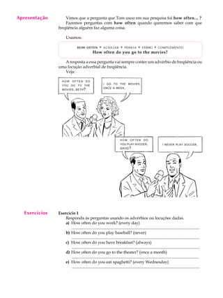 A U L A
9
Apresentação Vimos que a pergunta que Tom usou em sua pesquisa foi how often... ?
Fazemos perguntas com how often quando queremos saber com que
freqüência alguém faz alguma coisa.
Usamos:
HOW OFTEN + AUXILIAR + PESSOA + VERBO + COMPLEMENTO
How often do you go to the movies?
A resposta a essa pergunta vai sempre conter um advérbio de freqüência ou
uma locução adverbial de freqüência.
Veja:
Exercício 1
Responda às perguntas usando os advérbios ou locuções dadas.
a) How often do you work? (every day)
............................................................................................................................
b) How often do you play baseball? (never)
............................................................................................................................
c) How often do you have breakfast? (always)
............................................................................................................................
d) How often do you go to the theater? (once a month)
............................................................................................................................
e) How often do you eat spaghetti? (every Wednesday)
............................................................................................................................
HOW O F T E N DO
YOU GO TO THE
MOVIES, BETH?
I GO TO THE MOVIES
ONCE A WEEK.
I NEVER PLAY SOCCER.
HOW O F T E N DO
YOU PLAY SOCCER,
DAVID?
Exercícios
 