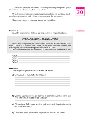 A U L A
30
As fotos que aparecem nos jornais são acompanhadas por legendas que as
identificam e mostram sua relação com o texto.
Os cadernos dos jornais ou a organização das notícias em seqüência auxili-
am o leitor a encontrar mais rápido os assuntos que lhe interessam.
Mas, agora, parem as rotativas! Vamos aos exercícios...
Exercício 1Exercício 1Exercício 1Exercício 1Exercício 1
Encontre os elementos do texto que respondem às perguntas abaixo.
POPE AND FIDEL: A FRIENDLY TALKPOPE AND FIDEL: A FRIENDLY TALKPOPE AND FIDEL: A FRIENDLY TALKPOPE AND FIDEL: A FRIENDLY TALKPOPE AND FIDEL: A FRIENDLY TALK
Fidel Castro, the president of Cuba, visited Rome last week and talked to the
Pope. They had a friendly talk about the relations between Havana and
Washington, and discussed the political situation in Cuba.
The Pope offered help and promissed to send medicine and food to Cuba
.
Who?......................................................................................................................
What? ....................................................................................................................
Where? ..................................................................................................................
When? ...................................................................................................................
Exercício 2Exercício 2Exercício 2Exercício 2Exercício 2
Volte ao jornal apresentado na História de hojeHistória de hojeHistória de hojeHistória de hojeHistória de hoje e:
a)a)a)a)a) Copie, aqui, as manchetes das notícias:
............................................................................................................................
............................................................................................................................
............................................................................................................................
............................................................................................................................
............................................................................................................................
............................................................................................................................
............................................................................................................................
............................................................................................................................
b)b)b)b)b) Qual é a legenda da foto que aparece na primeira página do jornal que
Tom estava lendo na História de hojeHistória de hojeHistória de hojeHistória de hojeHistória de hoje?
............................................................................................................................
c)c)c)c)c) Pelo destaque dado, qual é a noticia mais importante da primeira página
do News from Today?
............................................................................................................................
d)d)d)d)d) De quando é esse jornal, onde foi publicado e qual o seu preço?
............................................................................................................................
ExercíciosExercíciosExercíciosExercíciosExercícios
 