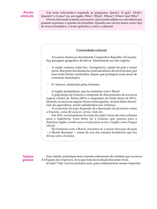 A U L A
30
Um texto informativo responde às perguntas: Quem?, O quê?, Onde?,
Quando? e Como? ou, em inglês, Who?, What?, Where?, When? and Why?
Otextoinformativotende a serneutro, não usandoadjetivos e advérbiosque
possam expressar a opinião do jornalista. Quando isso ocorre temos outro tipo
de texto jornalístico, o texto opinativo, como o editorial.
Curiosidade culturalCuriosidade culturalCuriosidade culturalCuriosidade culturalCuriosidade cultural
A Guiana chama-se oficialmente Cooperative Republic of Guyana.
Sua paisagem geográfica divide-se basicamente em três regiões.
· A região costeira, onde fica Georgetown, capital do país e maior
porto. Boa parte dos limites da costa está abaixo do nível do mar, por
essa razão foram construídos diques que protegem essas áreas de
eventuais inundações.
· O interior, dominado pelas florestas.
· A região montanhosa. que faz fronteira com o Brasil.
A população da Guiana é composta de descendentes de escravos
negros vindos da África (40%) e imigrantes da Índia (mais de 50%).
Quando os escravos negros foram emancipados, muitos deles desisti-
ram da agricultura, sendo substituídos por indianos.
A economia do país depende da exportação de produtos como
a bauxita, cana-de-açúcar, arroz, rum etc.
Em 1831, os holandeses tiveram de ceder várias de suas colônias
para a Inglaterra. Uma delas foi a Guiana, que passou para o
domínio inglês, sendo essa a razão para se ter o inglês como língua
oficial.
Na fronteira com o Brasil, encontra-se a maior elevação do país
- o Monte Roraima -, nome de um dos estados brasileiros que faz
divisa com a Guiana.
Essa cidade australiana tem o mesmo sobrenome do cientista que escreveu
A Origem das Espécies, livro que trata da evolução dos seres vivos.
Já sabe? Vejo você na próxima aula, para compararmos nossas respostas.
Preste
atenção
Vamos
pensar
 