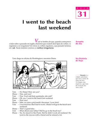 A U L A
31
I went to the beach
last weekend
31
A U L A
Assunto
do dia
Darwin é a
cidade australiana
que tem o nome do
autor do livro
A Origem das
Espécies, que trata
da evolução dos
seres vivos.
Na história
de hoje
Você se lembra de que, quando começamos
a falar sobre o passado em inglês, dissemos que existem dois tipos de verbos: os
regulares e os irregulares? Já vimos os verbos regulares, cujo passado termina
em -ed-ed-ed-ed-ed. Neste módulo veremos os verbos irregularesverbos irregularesverbos irregularesverbos irregularesverbos irregulares.
Tom chega na oficina de Washington e encontra Diana.
Tom - Hi, Diana! How are you?
Diana - Fine, and you?
Tom - Fine. Você está bem queimada, não está?
Diana - Oh, yes. I went to the beach last weekend.
Tom - How nice!
Diana - Sabe, eu estava precisando descansar. I was tired.
Tom - I was tired too. But I had to work. I think I will go to the beach next
weekend.
Diana - That’s a good idea.
Tom - What about your father? Did he go to the beach too?
Diana - No, he stayed in São Paulo. But he didn’t work all weekend. He
went to the movies with a friend and he relaxed a lot.
 