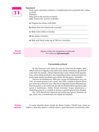 A U L A
31
Exercício 2Exercício 2Exercício 2Exercício 2Exercício 2
Passe para o passado conforme o exemplo (procure o passado dos verbos
na lista)
Exemplo:
Sally goes to the movies everyday.
Sally went to the movies yesterday.
a)a)a)a)a) Virginia has dinner with Beth
.......................................................................................................................... .
b)b)b)b)b) Diana does her homework everyday.
.......................................................................................................................... .
c)c)c)c)c) Beth writes letters everyday.
.......................................................................................................................... .
d)d)d)d)d) Ian sleeps everyday.
.......................................................................................................................... .
e)e)e)e)e) Beth and David wake up at 7:00 a.m. everyday.
.......................................................................................................................... .
Alguns verbos são irregulares no passado.
Ver a lista na ApresentaçãoApresentaçãoApresentaçãoApresentaçãoApresentação.
Curiosidade culturalCuriosidade culturalCuriosidade culturalCuriosidade culturalCuriosidade cultural
Se não fosse por esta seção da aula do Telecurso de Inglês, seria
difícil você ouvir alguma coisa sobre essa cidade australiana, que fica do
outro lado do mundo. Afinal, Darwin não é uma cidade muito grande,
mas, como cidade portuária, tem importância para o país, pois por seu
porto saem muitos produtos que trazem divisas para a Austrália.
Darwin, foi fundada em 1869 com o nome de Palmerston; mas, em
1911, seu nome passou a ser o atual. Em 1930, a cidade se desenvolveu
por causa da corrida do ouro. Mas foi na Segunda Guerra Mundial que
Darwin passou a ser conhecida devido aos bombardeios japoneses que
quase a destruíram. Então, foram enviadas tropas americanas e
australinas para lá, e a cidade se tornou o quartel general dos Aliados.
Em 1974, Darwin foi vítima de um ciclone que quase a destruiu, só
que, desta vez, a reconstrução da cidade foi imediata.
O nome irlandês desta cidade do Reino Unido é Dubh Linn. Junte as
sílabas e descubra qual é a cidade sobre a qual falaremos na próxima aula.
Vamos
pensar
Preste
atenção
 