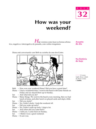 A U L A
32
How was your
weekend?
32
A U L A
Assunto
do dia
O nome
inglês dessa cidade
do Reino Unido
é Dublin.
Na história
de hoje
Hoje veremos como fazer as formas afirma-
tiva, negativa e interrogativa do passado, com verbos irregulares.
Diana está conversando com Beth na cozinha da casa dos Carter.
Beth - How was your weekend Diana? Did you have a good time?
Diana - I had a wonderful time. I went to the beach with some friends on
Friday and we stayed there up to Sunday.
Ian - And what did you do?
Diana - Many things. We went to the beach every morning, then we had
lunch at home, and after lunch we played cards and slept a little.
Ian - Did you study?
Diana - No, I didn’t study. I took the weekend off.
Ian - Did you wake up early?
Diana - No, I didn’t wake up early. I slept a lot.
Ian - And when did you come back?
Diana - I told you. I came back on Sunday.
Ian - I think it was a great weekend.
Diana - It sure was.
 