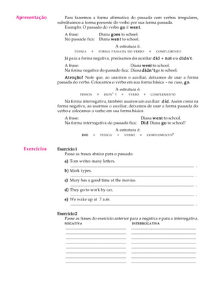 A U L A
32
Para fazermos a forma afirmativa do passado com verbos irregulares,
substituimos a forma presente do verbo por sua forma passada.
Exemplo: O passado do verbo gogogogogo é wentwentwentwentwent.
A frase: Diana goesgoesgoesgoesgoes to school.
No passado fica: Diana wentwentwentwentwent to school.
A estrutura é:
PESSOA Q+ QFORMA PASSADA DO VERBO Q+ QCOMPLEMENTO
Já para a forma negativa, precisamos do auxiliar diddiddiddiddid + notnotnotnotnot ou didn'tdidn'tdidn'tdidn'tdidn't.
A frase: Diana wentwentwentwentwent to school.
Na forma negativa do passado fica: Diana didn’tdidn’tdidn’tdidn’tdidn’t go to school.
Atenção!Atenção!Atenção!Atenção!Atenção! Note que, ao usarmos o auxiliar, deixamos de usar a forma
passada do verbo. Colocamos o verbo em sua forma básica - no caso, gogogogogo.
A estrutura é:
PESSOAQ + QDIDN’ T Q+Q VERBOQ + QCOMPLEMENTO
Na forma interrogativa, também usamos um auxiliar: diddiddiddiddid. Assim como na
forma negativa, ao usarmos o auxiliar, deixamos de usar a forma passada do
verbo e colocamos o verbo em sua forma básica.
A frase: Diana wentwentwentwentwent to school.
Na forma interrogativa do passado fica: DidDidDidDidDid Diana gogogogogo to school?
A estrutura é:
DIDDIDDIDDIDDID Q+Q PESSOA Q+Q VERBOQ + QCOMPLEMENTO?
Exercício 1Exercício 1Exercício 1Exercício 1Exercício 1
Passe as frases abaixo para o passado
a)a)a)a)a) Tom writes many letters.
.......................................................................................................................... .
b)b)b)b)b) Mark types.
.......................................................................................................................... .
c)c)c)c)c) Mary has a good time at the movies.
.......................................................................................................................... .
d)d)d)d)d) They go to work by car.
.......................................................................................................................... .
e)e)e)e)e) We wake up at 7 a.m.
.......................................................................................................................... .
Exercício 2Exercício 2Exercício 2Exercício 2Exercício 2
Passe as frases do exercício anterior para a negativa e para a interrogativa.
NEGATIVANEGATIVANEGATIVANEGATIVANEGATIVA INTERROGATIVAINTERROGATIVAINTERROGATIVAINTERROGATIVAINTERROGATIVA
............................................................ ................................................................
............................................................ ................................................................
............................................................ ................................................................
............................................................ ................................................................
............................................................ ................................................................
............................................................ ................................................................
............................................................ ................................................................
............................................................ ................................................................
Apresentação
Exercícios
 