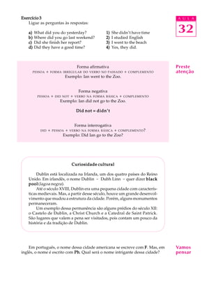 A U L A
32
Exercício 3Exercício 3Exercício 3Exercício 3Exercício 3
Ligue as perguntas às respostas:
a)a)a)a)a) What did you do yesterday? 1)1)1)1)1) She didn’t have time
b)b)b)b)b) Where did you go last weekend? 2)2)2)2)2) I studied English
c)c)c)c)c) Did she finish her report? 3)3)3)3)3) I went to the beach
d)d)d)d)d) Did they have a good time? 4)4)4)4)4) Yes, they did.
Forma afirmativa
PESSOA + FORMA IRREGULAR DO VERBO NO PASSADO + COMPLEMENTO
Exemplo: Ian went to the Zoo.
Forma negativa
PESSOA + DID NOT + VERBO NA FORMA BÁSICA + COMPLEMENTO
Exemplo: Ian did not go to the Zoo.
Did not = didn’tDid not = didn’tDid not = didn’tDid not = didn’tDid not = didn’t
Forma interrogativa
DID + PESSOA + VERBO NA FORMA BÁSICA + COMPLEMENTO?
Exemplo: Did Ian go to the Zoo?
Curiosidade culturalCuriosidade culturalCuriosidade culturalCuriosidade culturalCuriosidade cultural
Dublin está localizada na Irlanda, um dos quatro países do Reino
Unido. Em irlandês, o nome Dublin - Dubh Linn - quer dizer blackblackblackblackblack
poolpoolpoolpoolpool(lagoa negra).
Até o século XVIII, Dublin era uma pequena cidade com caracterís-
ticas medievais. Mas, a partir desse século, houve um grande desenvol-
vimento que mudou a estrutura da cidade. Porém, alguns monumentos
permaneceram.
Um exemplo dessa permanência são alguns prédios do século XII:
o Castelo de Dublin, a Christ Church e a Catedral de Saint Patrick.
São lugares que valem a pena ser visitados, pois contam um pouco da
história e da tradição de Dublin.
Em português, o nome dessa cidade americana se escreve com FFFFF. Mas, em
inglês, o nome é escrito com PhPhPhPhPh. Qual será o nome intrigante dessa cidade?
Vamos
pensar
Preste
atenção
 