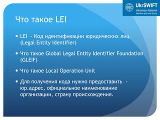 Что такое LEI
 LEI - Код идентификации юридических лиц
(Legal Entity Identifier)
 Что такое Global Legal Entity Identifier Foundation
(GLEIF)
 Что такое Local Operation Unit
 Для получения кода нужно предоставить -
юр.адрес, официальное наименование
организации, страну происхождения.
 