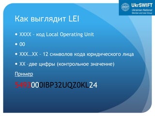 Как выглядит LEI
 ХХХХ – код Local Operating Unit
 00
 XXX..XX – 12 символов кода юридического лица
 ХХ –две цифры (контрольное значение)
Пример
5493000IBP32UQZ0KL24
 