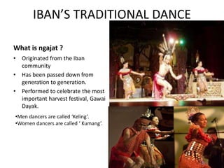 IBAN’S TRADITIONAL DANCE
What is ngajat ?
• Originated from the Iban
community
• Has been passed down from
generation to generation.
• Performed to celebrate the most
important harvest festival, Gawai
Dayak.
•Men dancers are called ‘Keling’.
•Women dancers are called ‘ Kumang’.
 