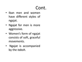 Cont.
• Iban men and women
have different styles of
ngajat.
• Ngajat for men is more
aggressive.
• Women’s form of ngajat
consists of soft, graceful
movements.
• Ngajat is accompanied
by the taboh.
 