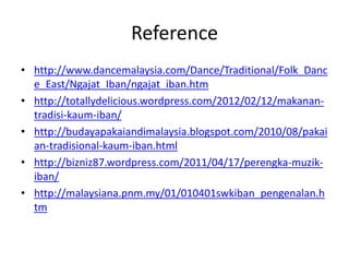 Reference
• http://www.dancemalaysia.com/Dance/Traditional/Folk_Danc
e_East/Ngajat_Iban/ngajat_iban.htm
• http://totallydelicious.wordpress.com/2012/02/12/makanan-
tradisi-kaum-iban/
• http://budayapakaiandimalaysia.blogspot.com/2010/08/pakai
an-tradisional-kaum-iban.html
• http://bizniz87.wordpress.com/2011/04/17/perengka-muzik-
iban/
• http://malaysiana.pnm.my/01/010401swkiban_pengenalan.h
tm
 