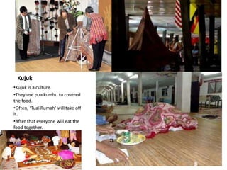 Kujuk
•Kujuk is a culture.
•They use pua kumbu tu covered
the food.
•Often, ‘Tuai Rumah’ will take off
it.
•After that everyone will eat the
food together.
 