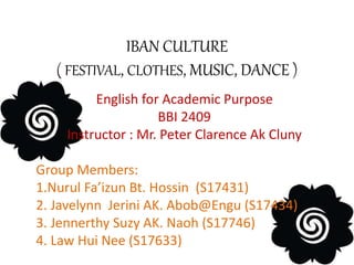 IBAN CULTURE
( FESTIVAL, CLOTHES, MUSIC, DANCE )
English for Academic Purpose
BBI 2409
Instructor : Mr. Peter Clarence Ak Cluny
Group Members:
1.Nurul Fa’izun Bt. Hossin (S17431)
2. Javelynn Jerini AK. Abob@Engu (S17434)
3. Jennerthy Suzy AK. Naoh (S17746)
4. Law Hui Nee (S17633)
 