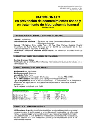 Modelo de informe de evaluación
                                                               GÉNESIS-SEFH. Versión nº 3.0
                                                                            Septiembre 2005




                IBANDRONATO
   en prevención de acontecimientos óseos y
    en tratamiento de hipercalcemia tumoral
                                       Fecha 05/04/06




1.- IDENTIFICACIÓN DEL FÁRMACO Y AUTORES DEL INFORME

Fármaco: Ibandronato
Indicación clínica solicitada: 1. Pacientes con cáncer de mama y metástasis óseas
                               2. Hipercalcemia tumoral
Autores / Revisores: Emilio Jesús Alegre del Rey, Olatz Olariaga Sarasola. Hospital
Universitario de Puerto Real. Revisado por el Comité de Actualización de la Guía
Farmacoterapéutica de Hospitales de Andalucía.
Declaración Conflicto de Intereses de los autores: Ver declaración en anexo al final del
informe.

2.- SOLICITUD Y DATOS DEL PROCESO DE EVALUACIÓN

Servicio: Oncología Médica
Justificación de la solicitud: Mayor eficacia y mejor adecuación que sus alternativas, por su
administración oral.

3.- AREA DESCRIPTIVA DEL MEDICAMENTO

Nombre genérico: Ibandronato
Nombre comercial: Bondronat
Laboratorio: Roche Farma
Grupo terapéutico. Denominación: Bifosfonatos                 Código ATC: M05BA
Vía de administración: intravenosa (vial) y oral (comprimidos recubiertos)
Tipo de dispensación: El vial es de “Uso Hospitalario”. Los comprimidos son de “Diagnóstico
Hospitalario” sin cupón precinto (sólo pueden ser dispensados en servicios de farmacia
hospitalarios).
Vía de registro: centralizado en la EMEA

Presentaciones y precio
Forma farmacéutica y dosis   Envase de x Código          Coste por unidad PVL
                             unidades                    con IVA
Bondronat vial 2 mg          1 u.        6504963         105,04 €/vial
Bondronat vial 6 mg          5 u.        6511961         231,09 €/amp.
Bondronat 50 mg compr.       28 u.       6511978         9,08   €/comp.



4.- AREA DE ACCIÓN FARMACOLÓGICA.

4.1 Mecanismo de acción: Los bifosfonatos inhiben la actividad osteoclástica, aunque el
mecanismo exacto de acción todavía se ignora. La resorción ósea debida a la enfermedad
maligna se caracteriza por una resorción excesiva que no se compensa con la formación
adecuada de hueso. El ácido ibandrónico inhibe selectivamente la actividad osteoclástica,
reduce la resorción ósea y, en consecuencia, disminuye las complicaciones óseas de las
enfermedades malignas.
 