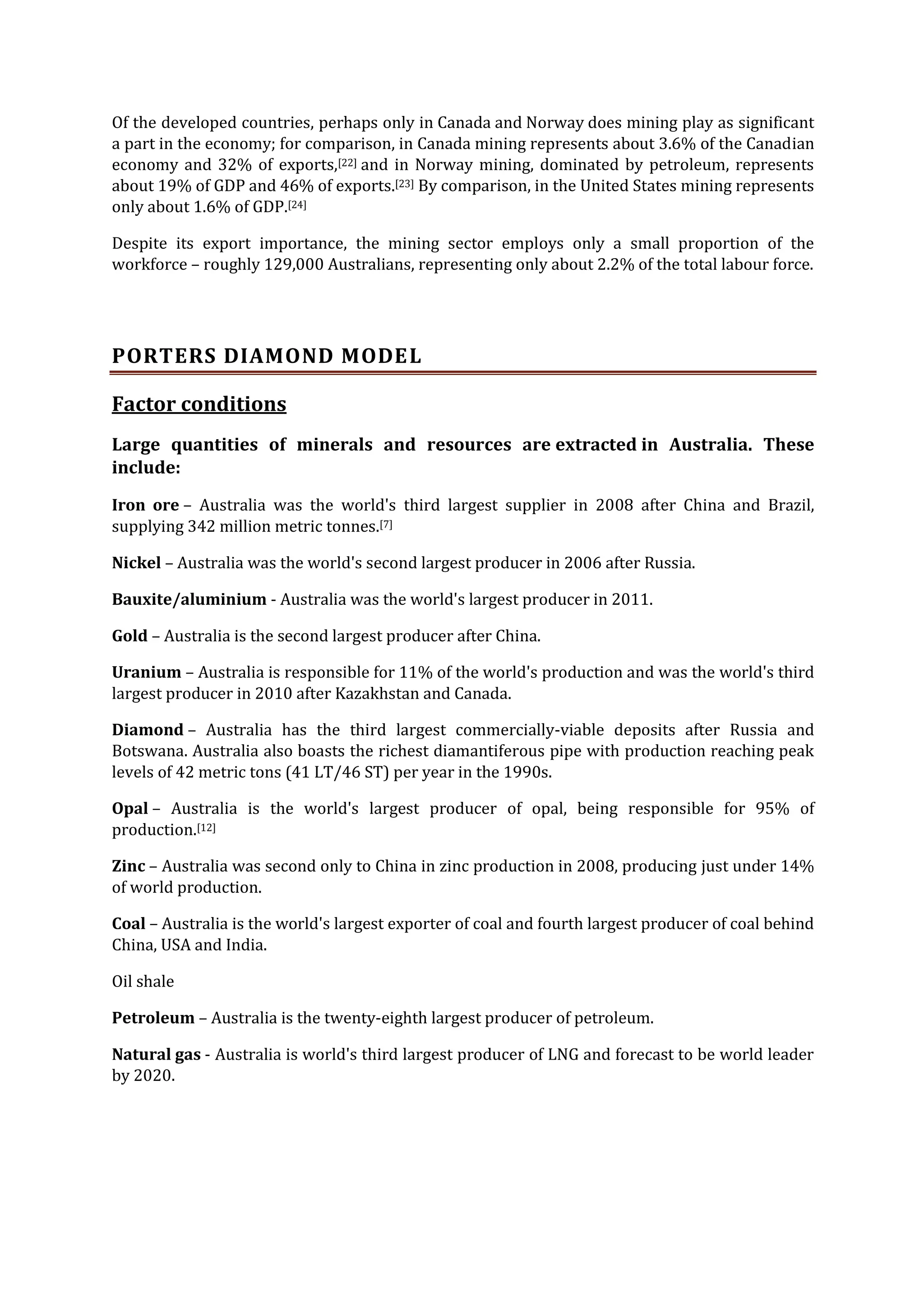 Of the developed countries, perhaps only in Canada and Norway does mining play as significant
a part in the economy; for comparison, in Canada mining represents about 3.6% of the Canadian
economy and 32% of exports,[22] and in Norway mining, dominated by petroleum, represents
about 19% of GDP and 46% of exports.[23] By comparison, in the United States mining represents
only about 1.6% of GDP.[24]
Despite its export importance, the mining sector employs only a small proportion of the
workforce – roughly 129,000 Australians, representing only about 2.2% of the total labour force.

PORTERS DIAMOND MODE L
Factor conditions
Large quantities of minerals and resources are extracted in Australia. These
include:
Iron ore – Australia was the world's third largest supplier in 2008 after China and Brazil,
supplying 342 million metric tonnes.[7]
Nickel – Australia was the world's second largest producer in 2006 after Russia.
Bauxite/aluminium - Australia was the world's largest producer in 2011.
Gold – Australia is the second largest producer after China.
Uranium – Australia is responsible for 11% of the world's production and was the world's third
largest producer in 2010 after Kazakhstan and Canada.
Diamond – Australia has the third largest commercially-viable deposits after Russia and
Botswana. Australia also boasts the richest diamantiferous pipe with production reaching peak
levels of 42 metric tons (41 LT/46 ST) per year in the 1990s.
Opal – Australia is the world's largest producer of opal, being responsible for 95% of
production.[12]
Zinc – Australia was second only to China in zinc production in 2008, producing just under 14%
of world production.
Coal – Australia is the world's largest exporter of coal and fourth largest producer of coal behind
China, USA and India.
Oil shale
Petroleum – Australia is the twenty-eighth largest producer of petroleum.
Natural gas - Australia is world's third largest producer of LNG and forecast to be world leader
by 2020.

 