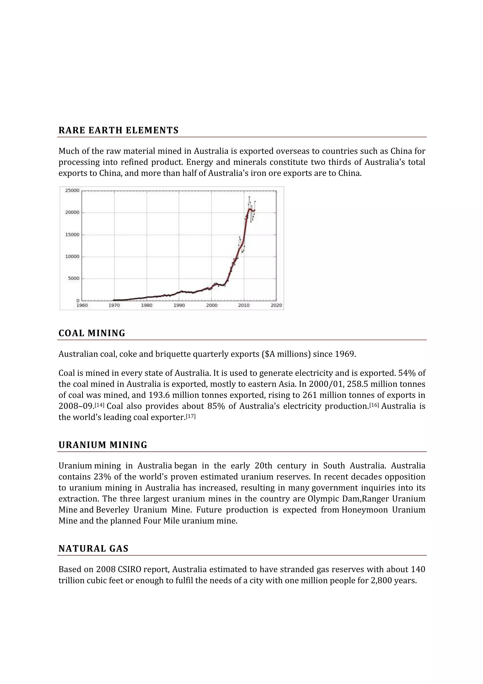 RARE EARTH ELEMENTS
Much of the raw material mined in Australia is exported overseas to countries such as China for
processing into refined product. Energy and minerals constitute two thirds of Australia's total
exports to China, and more than half of Australia's iron ore exports are to China.

COAL MINING
Australian coal, coke and briquette quarterly exports ($A millions) since 1969.
Coal is mined in every state of Australia. It is used to generate electricity and is exported. 54% of
the coal mined in Australia is exported, mostly to eastern Asia. In 2000/01, 258.5 million tonnes
of coal was mined, and 193.6 million tonnes exported, rising to 261 million tonnes of exports in
2008–09.[14] Coal also provides about 85% of Australia's electricity production.[16] Australia is
the world's leading coal exporter.[17]

URANIUM MINING
Uranium mining in Australia began in the early 20th century in South Australia. Australia
contains 23% of the world's proven estimated uranium reserves. In recent decades opposition
to uranium mining in Australia has increased, resulting in many government inquiries into its
extraction. The three largest uranium mines in the country are Olympic Dam,Ranger Uranium
Mine and Beverley Uranium Mine. Future production is expected from Honeymoon Uranium
Mine and the planned Four Mile uranium mine.

NATURAL GAS
Based on 2008 CSIRO report, Australia estimated to have stranded gas reserves with about 140
trillion cubic feet or enough to fulfil the needs of a city with one million people for 2,800 years.

 
