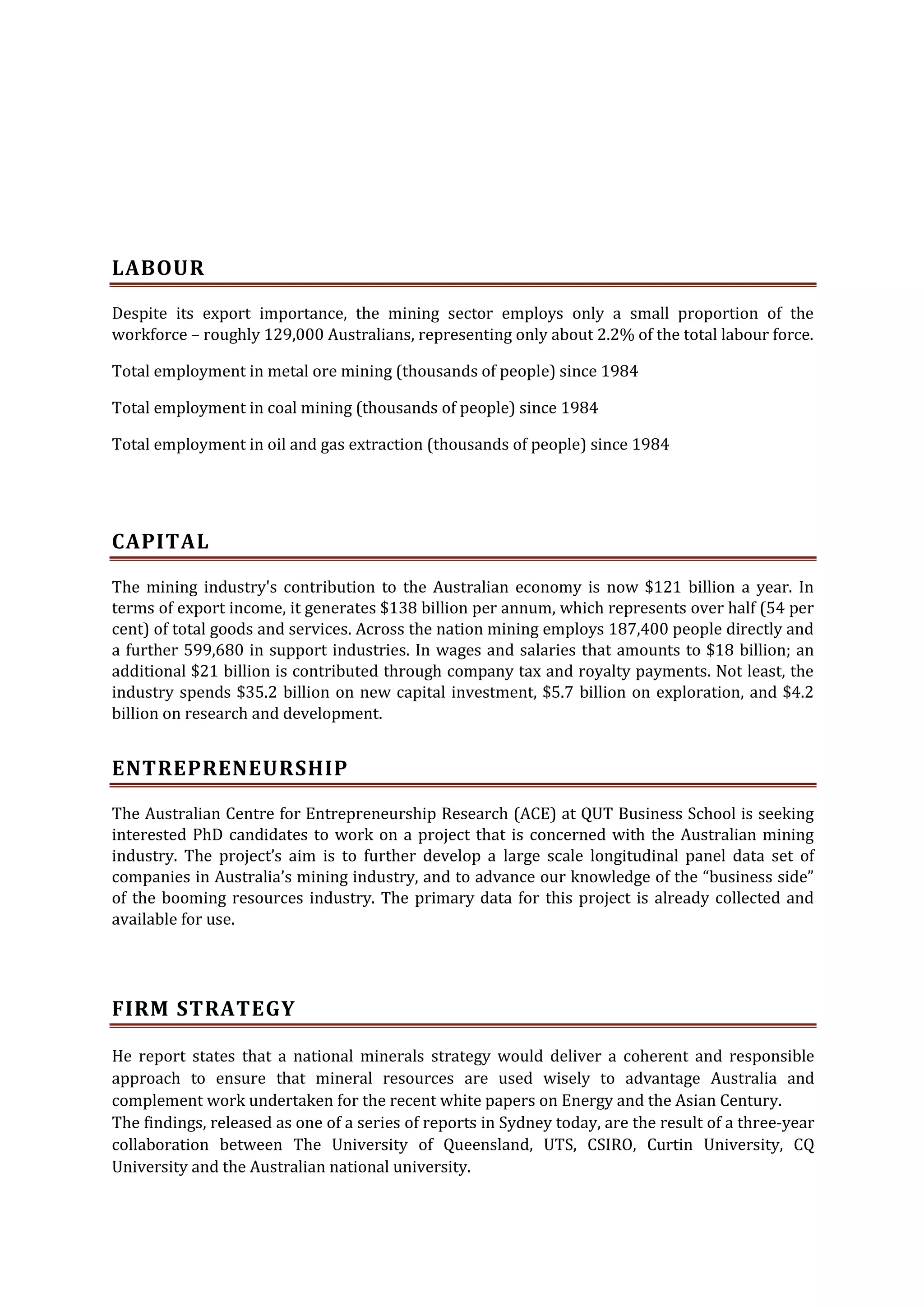 LABOUR
Despite its export importance, the mining sector employs only a small proportion of the
workforce – roughly 129,000 Australians, representing only about 2.2% of the total labour force.
Total employment in metal ore mining (thousands of people) since 1984
Total employment in coal mining (thousands of people) since 1984
Total employment in oil and gas extraction (thousands of people) since 1984

CAPITAL
The mining industry's contribution to the Australian economy is now $121 billion a year. In
terms of export income, it generates $138 billion per annum, which represents over half (54 per
cent) of total goods and services. Across the nation mining employs 187,400 people directly and
a further 599,680 in support industries. In wages and salaries that amounts to $18 billion; an
additional $21 billion is contributed through company tax and royalty payments. Not least, the
industry spends $35.2 billion on new capital investment, $5.7 billion on exploration, and $4.2
billion on research and development.

ENTREPRENEURSHIP
The Australian Centre for Entrepreneurship Research (ACE) at QUT Business School is seeking
interested PhD candidates to work on a project that is concerned with the Australian mining
industry. The project’s aim is to further develop a large scale longitudinal panel data set of
companies in Australia’s mining industry, and to advance our knowledge of the “business side”
of the booming resources industry. The primary data for this project is already collected and
available for use.

FIRM STRATEGY
He report states that a national minerals strategy would deliver a coherent and responsible
approach to ensure that mineral resources are used wisely to advantage Australia and
complement work undertaken for the recent white papers on Energy and the Asian Century.
The findings, released as one of a series of reports in Sydney today, are the result of a three-year
collaboration between The University of Queensland, UTS, CSIRO, Curtin University, CQ
University and the Australian national university.

 