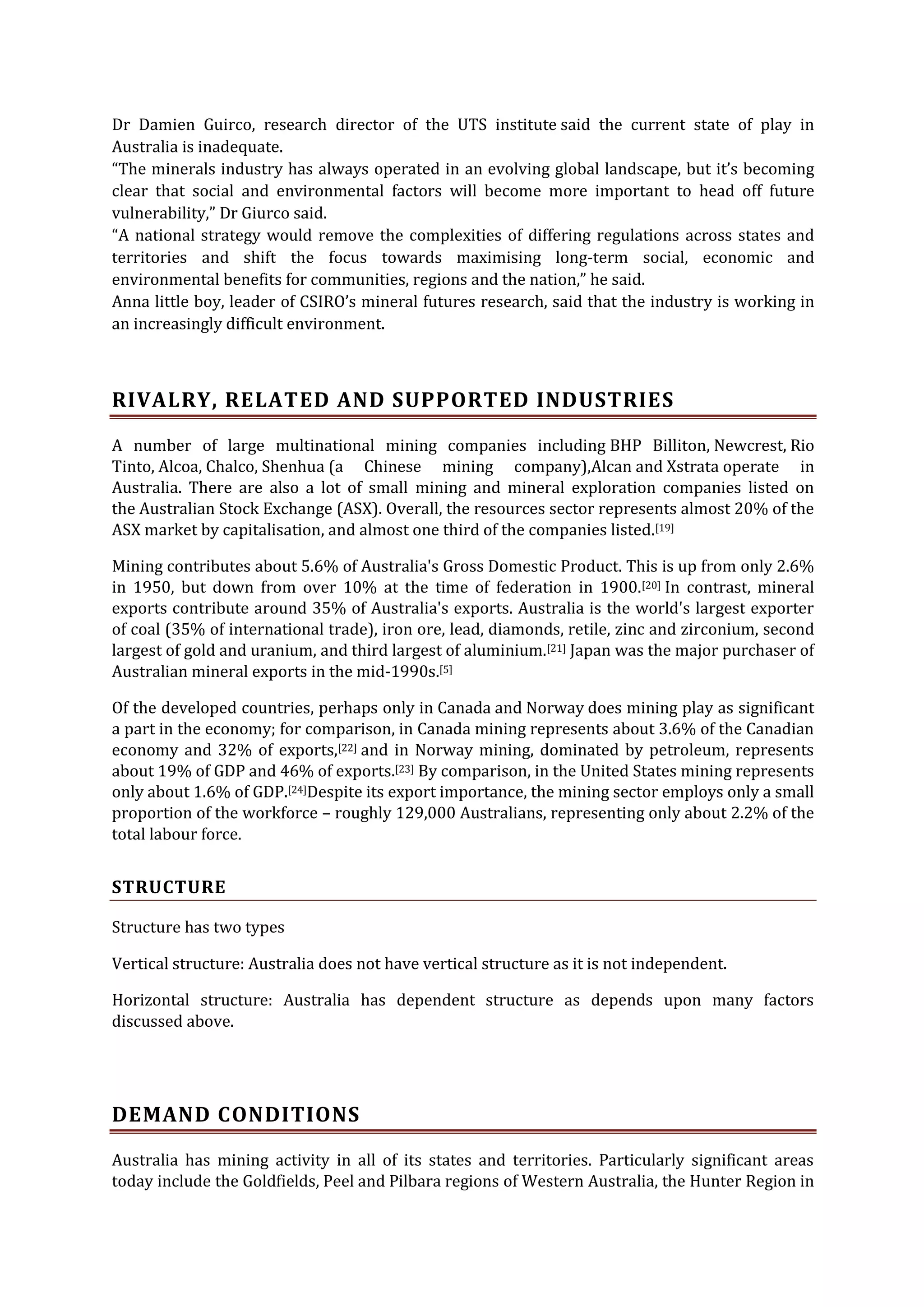 Dr Damien Guirco, research director of the UTS institute said the current state of play in
Australia is inadequate.
“The minerals industry has always operated in an evolving global landscape, but it’s becoming
clear that social and environmental factors will become more important to head off future
vulnerability,” Dr Giurco said.
“A national strategy would remove the complexities of differing regulations across states and
territories and shift the focus towards maximising long-term social, economic and
environmental benefits for communities, regions and the nation,” he said.
Anna little boy, leader of CSIRO’s mineral futures research, said that the industry is working in
an increasingly difficult environment.

RIVALRY, RELATED AND SUPPORTED INDUSTRIES
A number of large multinational mining companies including BHP Billiton, Newcrest, Rio
Tinto, Alcoa, Chalco, Shenhua (a Chinese mining company),Alcan and Xstrata operate in
Australia. There are also a lot of small mining and mineral exploration companies listed on
the Australian Stock Exchange (ASX). Overall, the resources sector represents almost 20% of the
ASX market by capitalisation, and almost one third of the companies listed.[19]
Mining contributes about 5.6% of Australia's Gross Domestic Product. This is up from only 2.6%
in 1950, but down from over 10% at the time of federation in 1900.[20] In contrast, mineral
exports contribute around 35% of Australia's exports. Australia is the world's largest exporter
of coal (35% of international trade), iron ore, lead, diamonds, retile, zinc and zirconium, second
largest of gold and uranium, and third largest of aluminium.[21] Japan was the major purchaser of
Australian mineral exports in the mid-1990s.[5]
Of the developed countries, perhaps only in Canada and Norway does mining play as significant
a part in the economy; for comparison, in Canada mining represents about 3.6% of the Canadian
economy and 32% of exports,[22] and in Norway mining, dominated by petroleum, represents
about 19% of GDP and 46% of exports.[23] By comparison, in the United States mining represents
only about 1.6% of GDP.[24]Despite its export importance, the mining sector employs only a small
proportion of the workforce – roughly 129,000 Australians, representing only about 2.2% of the
total labour force.

STRUCTURE
Structure has two types
Vertical structure: Australia does not have vertical structure as it is not independent.
Horizontal structure: Australia has dependent structure as depends upon many factors
discussed above.

DEMAND CONDITIONS
Australia has mining activity in all of its states and territories. Particularly significant areas
today include the Goldfields, Peel and Pilbara regions of Western Australia, the Hunter Region in

 
