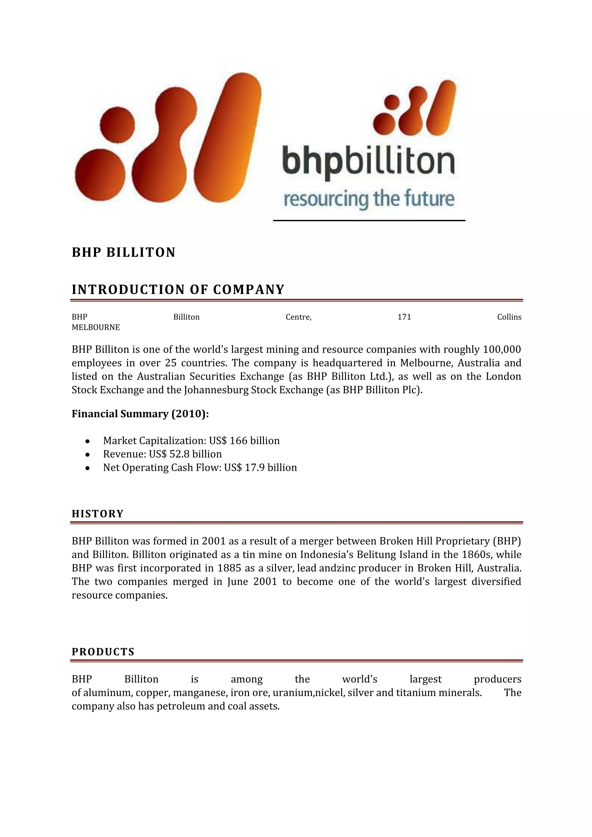 BHP BILLITON
INTRODUCTION OF COMPANY
BHP
MELBOURNE

Billiton

Centre,

171

Collins

BHP Billiton is one of the world's largest mining and resource companies with roughly 100,000
employees in over 25 countries. The company is headquartered in Melbourne, Australia and
listed on the Australian Securities Exchange (as BHP Billiton Ltd.), as well as on the London
Stock Exchange and the Johannesburg Stock Exchange (as BHP Billiton Plc).
Financial Summary (2010):
Market Capitalization: US$ 166 billion
Revenue: US$ 52.8 billion
Net Operating Cash Flow: US$ 17.9 billion

HISTORY
BHP Billiton was formed in 2001 as a result of a merger between Broken Hill Proprietary (BHP)
and Billiton. Billiton originated as a tin mine on Indonesia's Belitung Island in the 1860s, while
BHP was first incorporated in 1885 as a silver, lead andzinc producer in Broken Hill, Australia.
The two companies merged in June 2001 to become one of the world's largest diversified
resource companies.

PRODUCTS
BHP
Billiton
is
among
the
world's
largest
producers
of aluminum, copper, manganese, iron ore, uranium,nickel, silver and titanium minerals.
The
company also has petroleum and coal assets.

 