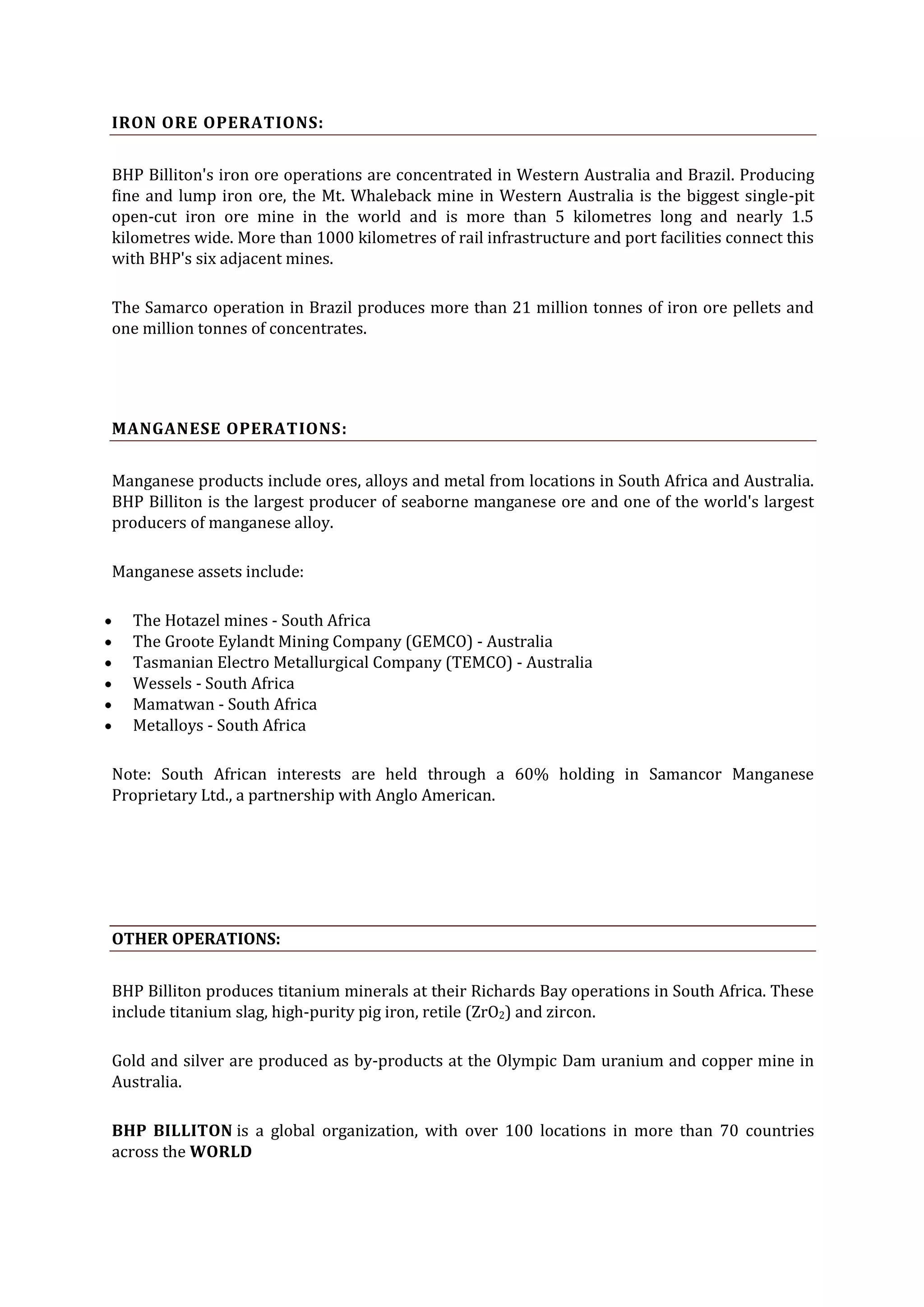 IRON ORE OPERATIONS:
BHP Billiton's iron ore operations are concentrated in Western Australia and Brazil. Producing
fine and lump iron ore, the Mt. Whaleback mine in Western Australia is the biggest single-pit
open-cut iron ore mine in the world and is more than 5 kilometres long and nearly 1.5
kilometres wide. More than 1000 kilometres of rail infrastructure and port facilities connect this
with BHP's six adjacent mines.
The Samarco operation in Brazil produces more than 21 million tonnes of iron ore pellets and
one million tonnes of concentrates.

MANGANESE OPERATIONS:
Manganese products include ores, alloys and metal from locations in South Africa and Australia.
BHP Billiton is the largest producer of seaborne manganese ore and one of the world's largest
producers of manganese alloy.
Manganese assets include:
The Hotazel mines - South Africa
The Groote Eylandt Mining Company (GEMCO) - Australia
Tasmanian Electro Metallurgical Company (TEMCO) - Australia
Wessels - South Africa
Mamatwan - South Africa
Metalloys - South Africa
Note: South African interests are held through a 60% holding in Samancor Manganese
Proprietary Ltd., a partnership with Anglo American.

OTHER OPERATIONS:
BHP Billiton produces titanium minerals at their Richards Bay operations in South Africa. These
include titanium slag, high-purity pig iron, retile (ZrO2) and zircon.
Gold and silver are produced as by-products at the Olympic Dam uranium and copper mine in
Australia.
BHP BILLITON is a global organization, with over 100 locations in more than 70 countries
across the WORLD

 