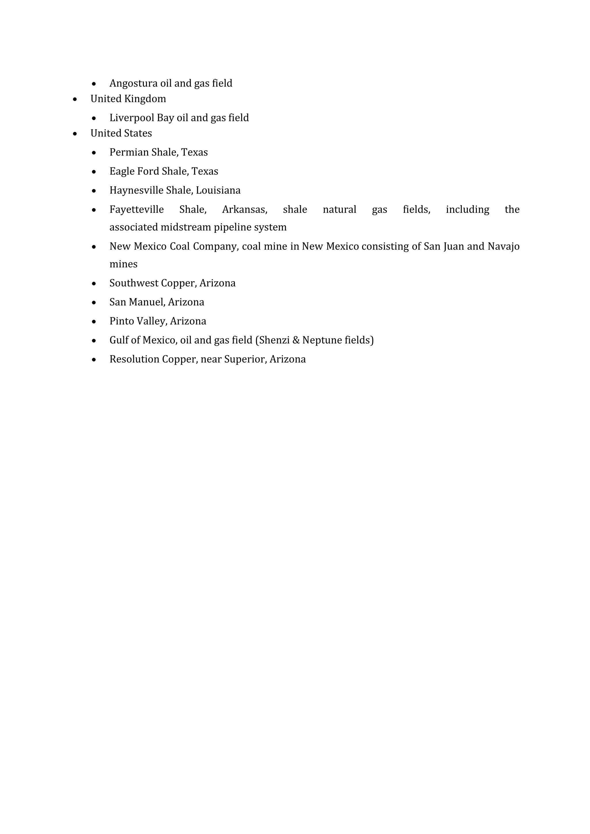 Angostura oil and gas field
United Kingdom
Liverpool Bay oil and gas field
United States
Permian Shale, Texas
Eagle Ford Shale, Texas
Haynesville Shale, Louisiana
Fayetteville

Shale,

Arkansas,

shale

natural

gas

fields,

including

the

associated midstream pipeline system
New Mexico Coal Company, coal mine in New Mexico consisting of San Juan and Navajo
mines
Southwest Copper, Arizona
San Manuel, Arizona
Pinto Valley, Arizona
Gulf of Mexico, oil and gas field (Shenzi & Neptune fields)
Resolution Copper, near Superior, Arizona

 
