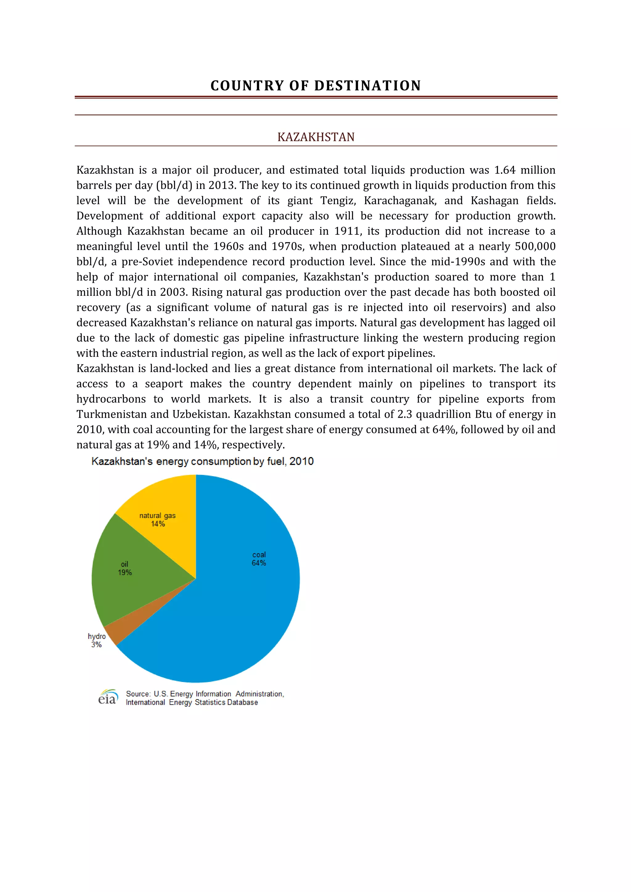 COUNTRY OF DESTINATION
KAZAKHSTAN
Kazakhstan is a major oil producer, and estimated total liquids production was 1.64 million
barrels per day (bbl/d) in 2013. The key to its continued growth in liquids production from this
level will be the development of its giant Tengiz, Karachaganak, and Kashagan fields.
Development of additional export capacity also will be necessary for production growth.
Although Kazakhstan became an oil producer in 1911, its production did not increase to a
meaningful level until the 1960s and 1970s, when production plateaued at a nearly 500,000
bbl/d, a pre-Soviet independence record production level. Since the mid-1990s and with the
help of major international oil companies, Kazakhstan's production soared to more than 1
million bbl/d in 2003. Rising natural gas production over the past decade has both boosted oil
recovery (as a significant volume of natural gas is re injected into oil reservoirs) and also
decreased Kazakhstan's reliance on natural gas imports. Natural gas development has lagged oil
due to the lack of domestic gas pipeline infrastructure linking the western producing region
with the eastern industrial region, as well as the lack of export pipelines.
Kazakhstan is land-locked and lies a great distance from international oil markets. The lack of
access to a seaport makes the country dependent mainly on pipelines to transport its
hydrocarbons to world markets. It is also a transit country for pipeline exports from
Turkmenistan and Uzbekistan. Kazakhstan consumed a total of 2.3 quadrillion Btu of energy in
2010, with coal accounting for the largest share of energy consumed at 64%, followed by oil and
natural gas at 19% and 14%, respectively.

 