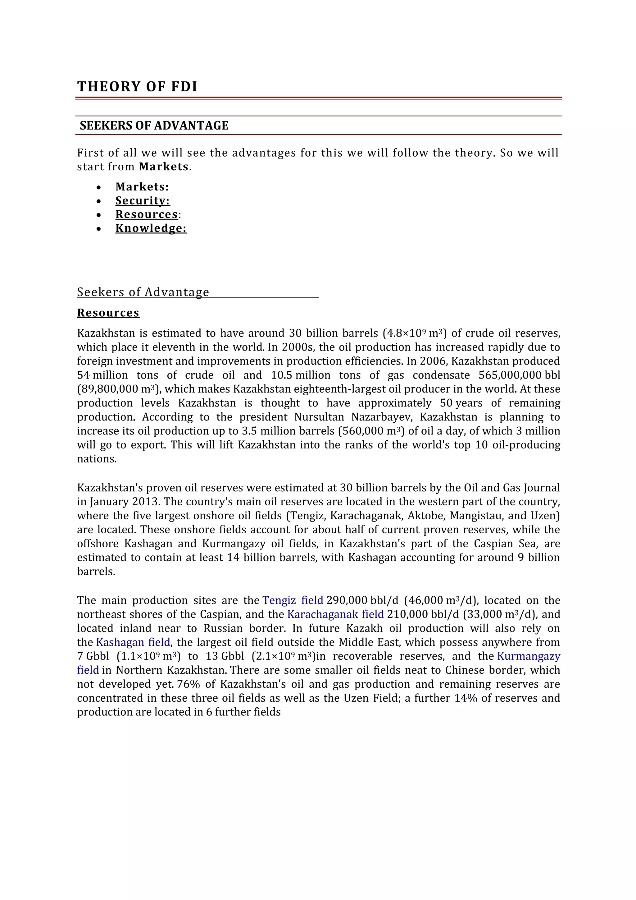 THEORY OF FDI
SEEKERS OF ADVANTAGE
First of all we will see the advantages for this we will follow the theory. So we will
start from Markets.
Markets:
Security:
Resources:
Knowledge:

Seekers of Advantage
Resources
Kazakhstan is estimated to have around 30 billion barrels (4.8×109 m3) of crude oil reserves,
which place it eleventh in the world. In 2000s, the oil production has increased rapidly due to
foreign investment and improvements in production efficiencies. In 2006, Kazakhstan produced
54 million tons of crude oil and 10.5 million tons of gas condensate 565,000,000 bbl
(89,800,000 m3), which makes Kazakhstan eighteenth-largest oil producer in the world. At these
production levels Kazakhstan is thought to have approximately 50 years of remaining
production. According to the president Nursultan Nazarbayev, Kazakhstan is planning to
increase its oil production up to 3.5 million barrels (560,000 m3) of oil a day, of which 3 million
will go to export. This will lift Kazakhstan into the ranks of the world's top 10 oil-producing
nations.
Kazakhstan's proven oil reserves were estimated at 30 billion barrels by the Oil and Gas Journal
in January 2013. The country's main oil reserves are located in the western part of the country,
where the five largest onshore oil fields (Tengiz, Karachaganak, Aktobe, Mangistau, and Uzen)
are located. These onshore fields account for about half of current proven reserves, while the
offshore Kashagan and Kurmangazy oil fields, in Kazakhstan's part of the Caspian Sea, are
estimated to contain at least 14 billion barrels, with Kashagan accounting for around 9 billion
barrels.
The main production sites are the Tengiz field 290,000 bbl/d (46,000 m3/d), located on the
northeast shores of the Caspian, and the Karachaganak field 210,000 bbl/d (33,000 m3/d), and
located inland near to Russian border. In future Kazakh oil production will also rely on
the Kashagan field, the largest oil field outside the Middle East, which possess anywhere from
7 Gbbl (1.1×109 m3) to 13 Gbbl (2.1×109 m3)in recoverable reserves, and the Kurmangazy
field in Northern Kazakhstan. There are some smaller oil fields neat to Chinese border, which
not developed yet. 76% of Kazakhstan's oil and gas production and remaining reserves are
concentrated in these three oil fields as well as the Uzen Field; a further 14% of reserves and
production are located in 6 further fields

 
