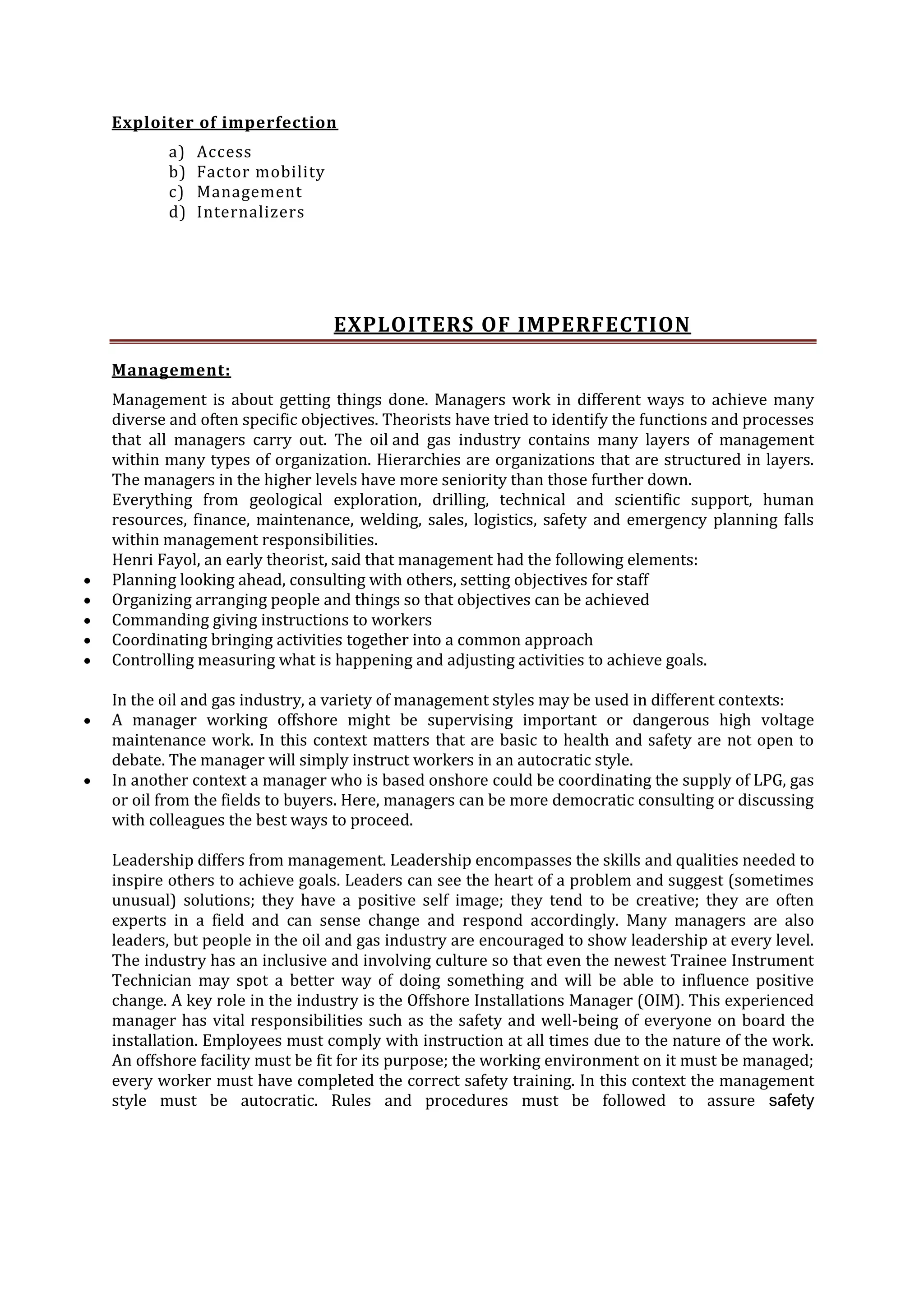 Exploiter of imperfection
a)
b)
c)
d)

Access
Factor mobility
Management
Internalizers

EXPLOITERS OF IMPERFECTION
Management:
Management is about getting things done. Managers work in different ways to achieve many
diverse and often specific objectives. Theorists have tried to identify the functions and processes
that all managers carry out. The oil and gas industry contains many layers of management
within many types of organization. Hierarchies are organizations that are structured in layers.
The managers in the higher levels have more seniority than those further down.
Everything from geological exploration, drilling, technical and scientific support, human
resources, finance, maintenance, welding, sales, logistics, safety and emergency planning falls
within management responsibilities.
Henri Fayol, an early theorist, said that management had the following elements:
Planning looking ahead, consulting with others, setting objectives for staff
Organizing arranging people and things so that objectives can be achieved
Commanding giving instructions to workers
Coordinating bringing activities together into a common approach
Controlling measuring what is happening and adjusting activities to achieve goals.
In the oil and gas industry, a variety of management styles may be used in different contexts:
A manager working offshore might be supervising important or dangerous high voltage
maintenance work. In this context matters that are basic to health and safety are not open to
debate. The manager will simply instruct workers in an autocratic style.
In another context a manager who is based onshore could be coordinating the supply of LPG, gas
or oil from the fields to buyers. Here, managers can be more democratic consulting or discussing
with colleagues the best ways to proceed.
Leadership differs from management. Leadership encompasses the skills and qualities needed to
inspire others to achieve goals. Leaders can see the heart of a problem and suggest (sometimes
unusual) solutions; they have a positive self image; they tend to be creative; they are often
experts in a field and can sense change and respond accordingly. Many managers are also
leaders, but people in the oil and gas industry are encouraged to show leadership at every level.
The industry has an inclusive and involving culture so that even the newest Trainee Instrument
Technician may spot a better way of doing something and will be able to influence positive
change. A key role in the industry is the Offshore Installations Manager (OIM). This experienced
manager has vital responsibilities such as the safety and well-being of everyone on board the
installation. Employees must comply with instruction at all times due to the nature of the work.
An offshore facility must be fit for its purpose; the working environment on it must be managed;
every worker must have completed the correct safety training. In this context the management
style must be autocratic. Rules and procedures must be followed to assure safety

 