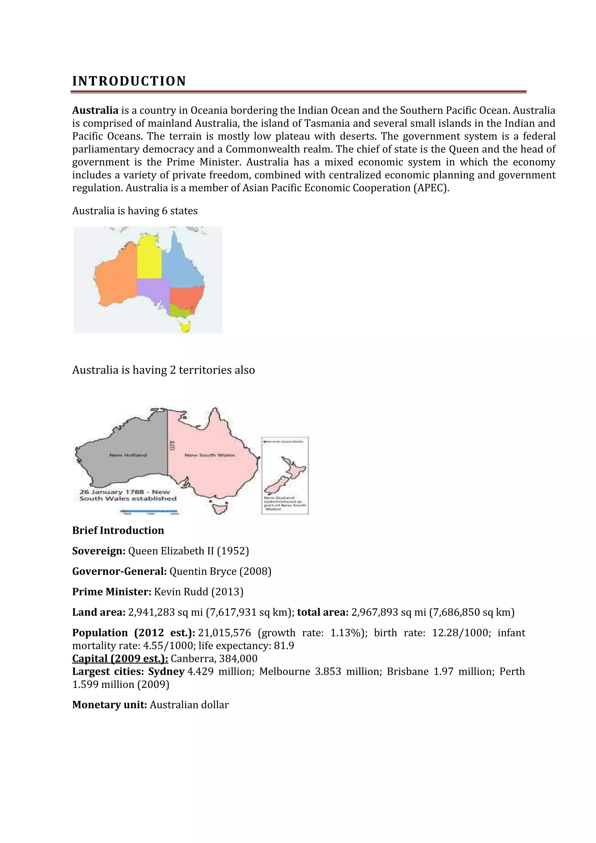 INTRODUCTION
Australia is a country in Oceania bordering the Indian Ocean and the Southern Pacific Ocean. Australia
is comprised of mainland Australia, the island of Tasmania and several small islands in the Indian and
Pacific Oceans. The terrain is mostly low plateau with deserts. The government system is a federal
parliamentary democracy and a Commonwealth realm. The chief of state is the Queen and the head of
government is the Prime Minister. Australia has a mixed economic system in which the economy
includes a variety of private freedom, combined with centralized economic planning and government
regulation. Australia is a member of Asian Pacific Economic Cooperation (APEC).
Australia is having 6 states

Australia is having 2 territories also

Brief Introduction
Sovereign: Queen Elizabeth II (1952)
Governor-General: Quentin Bryce (2008)
Prime Minister: Kevin Rudd (2013)
Land area: 2,941,283 sq mi (7,617,931 sq km); total area: 2,967,893 sq mi (7,686,850 sq km)
Population (2012 est.): 21,015,576 (growth rate: 1.13%); birth rate: 12.28/1000; infant
mortality rate: 4.55/1000; life expectancy: 81.9
Capital (2009 est.): Canberra, 384,000
Largest cities: Sydney 4.429 million; Melbourne 3.853 million; Brisbane 1.97 million; Perth
1.599 million (2009)
Monetary unit: Australian dollar

 