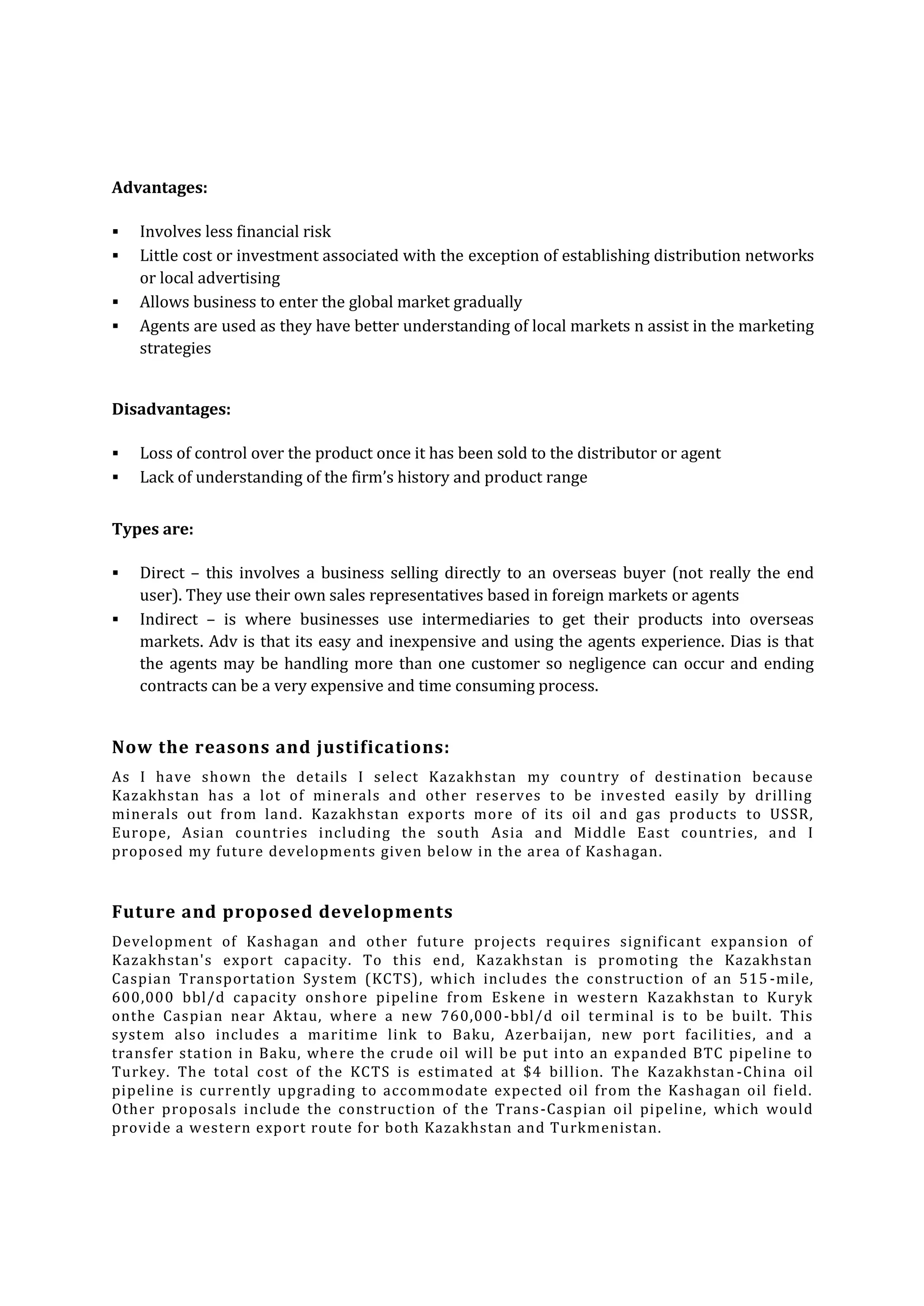 Advantages:





Involves less financial risk
Little cost or investment associated with the exception of establishing distribution networks
or local advertising
Allows business to enter the global market gradually
Agents are used as they have better understanding of local markets n assist in the marketing
strategies

Disadvantages:



Loss of control over the product once it has been sold to the distributor or agent
Lack of understanding of the firm’s history and product range

Types are:



Direct – this involves a business selling directly to an overseas buyer (not really the end
user). They use their own sales representatives based in foreign markets or agents
Indirect – is where businesses use intermediaries to get their products into overseas
markets. Adv is that its easy and inexpensive and using the agents experience. Dias is that
the agents may be handling more than one customer so negligence can occur and ending
contracts can be a very expensive and time consuming process.

Now the reasons and justifications:
As I have shown the details I select Kazakhstan my country of destination because
Kazakhstan has a lot of minerals and other reserves to be invested easily by drilling
minerals out from land. Kazakhstan exports more of its oil and gas products to USSR,
Europe, Asian countries including the south Asia and Middle East countries, and I
proposed my future developments given below in the area of Kashagan.

Future and proposed developments
Development of Kashagan and other future projects requires significant expansion of
Kazakhstan's export capacity. To this end, Kazakhstan is promoting the Kazakhstan
Caspian Transportation System (KCTS), which includes the construction of an 515 -mile,
600,000 bbl/d capacity onsh ore pipeline from Eskene in western Kazakhstan to Kuryk
onthe Caspian near Aktau, where a new 760,000 -bbl/d oil terminal is to be built. This
system also includes a maritime link to Baku, Azerbaijan, new port facilities, and a
transfer station in Baku, whe re the crude oil will be put into an expanded BTC pipeline to
Turkey. The total cost of the KCTS is estimated at $4 billion. The Kazakhstan -China oil
pipeline is currently upgrading to accommodate expected oil from the Kashagan oil field.
Other proposals include the construction of the Trans -Caspian oil pipeline, which would
provide a western export route for both Kazakhstan and Turkmenistan.

 