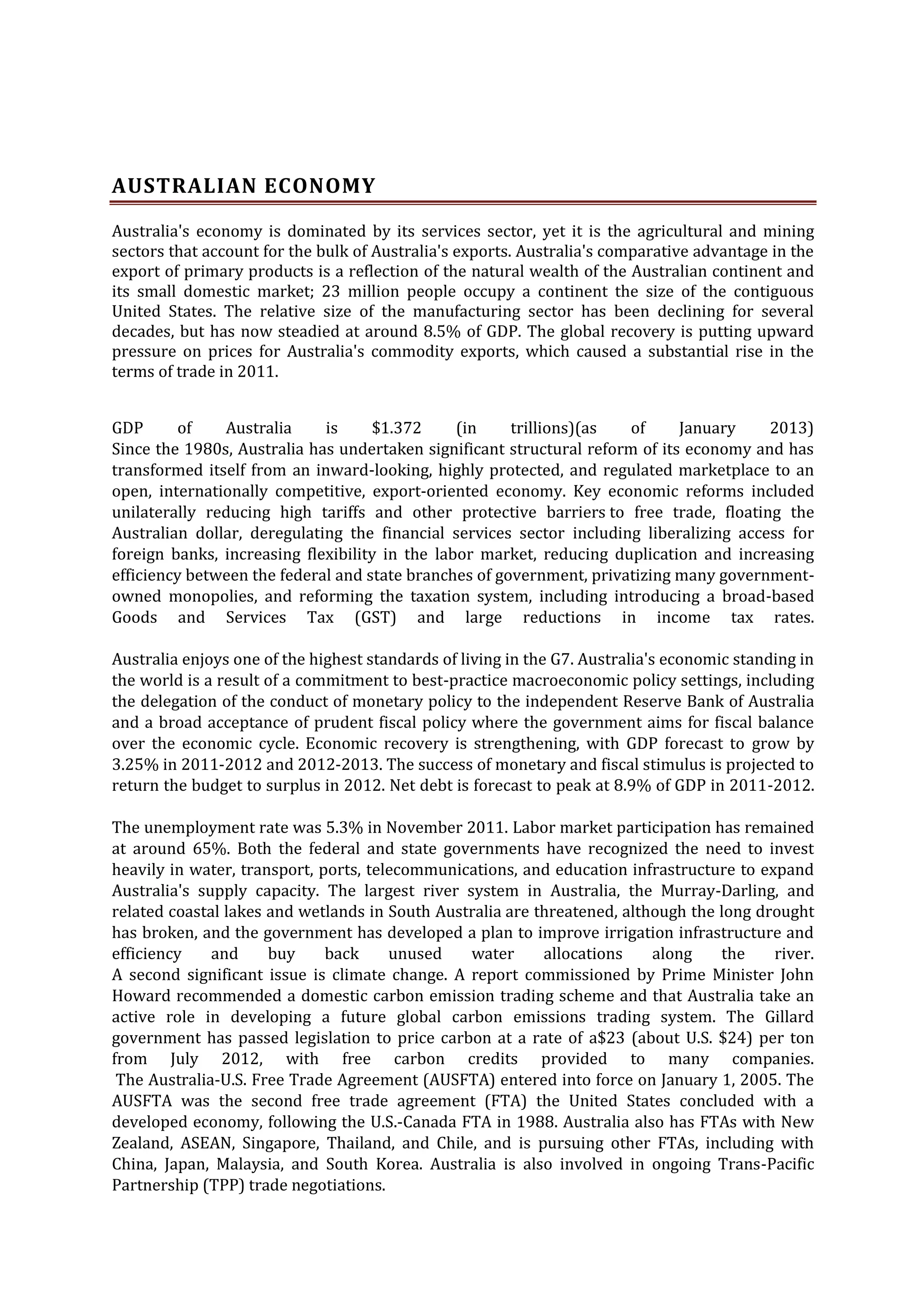 AUSTRALIAN ECONOMY
Australia's economy is dominated by its services sector, yet it is the agricultural and mining
sectors that account for the bulk of Australia's exports. Australia's comparative advantage in the
export of primary products is a reflection of the natural wealth of the Australian continent and
its small domestic market; 23 million people occupy a continent the size of the contiguous
United States. The relative size of the manufacturing sector has been declining for several
decades, but has now steadied at around 8.5% of GDP. The global recovery is putting upward
pressure on prices for Australia's commodity exports, which caused a substantial rise in the
terms of trade in 2011.
GDP
of
Australia
is
$1.372
(in
trillions)(as
of
January
2013)
Since the 1980s, Australia has undertaken significant structural reform of its economy and has
transformed itself from an inward-looking, highly protected, and regulated marketplace to an
open, internationally competitive, export-oriented economy. Key economic reforms included
unilaterally reducing high tariffs and other protective barriers to free trade, floating the
Australian dollar, deregulating the financial services sector including liberalizing access for
foreign banks, increasing flexibility in the labor market, reducing duplication and increasing
efficiency between the federal and state branches of government, privatizing many governmentowned monopolies, and reforming the taxation system, including introducing a broad-based
Goods and Services Tax (GST) and large reductions in income tax rates.
Australia enjoys one of the highest standards of living in the G7. Australia's economic standing in
the world is a result of a commitment to best-practice macroeconomic policy settings, including
the delegation of the conduct of monetary policy to the independent Reserve Bank of Australia
and a broad acceptance of prudent fiscal policy where the government aims for fiscal balance
over the economic cycle. Economic recovery is strengthening, with GDP forecast to grow by
3.25% in 2011-2012 and 2012-2013. The success of monetary and fiscal stimulus is projected to
return the budget to surplus in 2012. Net debt is forecast to peak at 8.9% of GDP in 2011-2012.
The unemployment rate was 5.3% in November 2011. Labor market participation has remained
at around 65%. Both the federal and state governments have recognized the need to invest
heavily in water, transport, ports, telecommunications, and education infrastructure to expand
Australia's supply capacity. The largest river system in Australia, the Murray-Darling, and
related coastal lakes and wetlands in South Australia are threatened, although the long drought
has broken, and the government has developed a plan to improve irrigation infrastructure and
efficiency
and
buy
back
unused
water
allocations
along
the
river.
A second significant issue is climate change. A report commissioned by Prime Minister John
Howard recommended a domestic carbon emission trading scheme and that Australia take an
active role in developing a future global carbon emissions trading system. The Gillard
government has passed legislation to price carbon at a rate of a$23 (about U.S. $24) per ton
from July 2012, with free carbon credits provided to many companies.
The Australia-U.S. Free Trade Agreement (AUSFTA) entered into force on January 1, 2005. The
AUSFTA was the second free trade agreement (FTA) the United States concluded with a
developed economy, following the U.S.-Canada FTA in 1988. Australia also has FTAs with New
Zealand, ASEAN, Singapore, Thailand, and Chile, and is pursuing other FTAs, including with
China, Japan, Malaysia, and South Korea. Australia is also involved in ongoing Trans-Pacific
Partnership (TPP) trade negotiations.

 