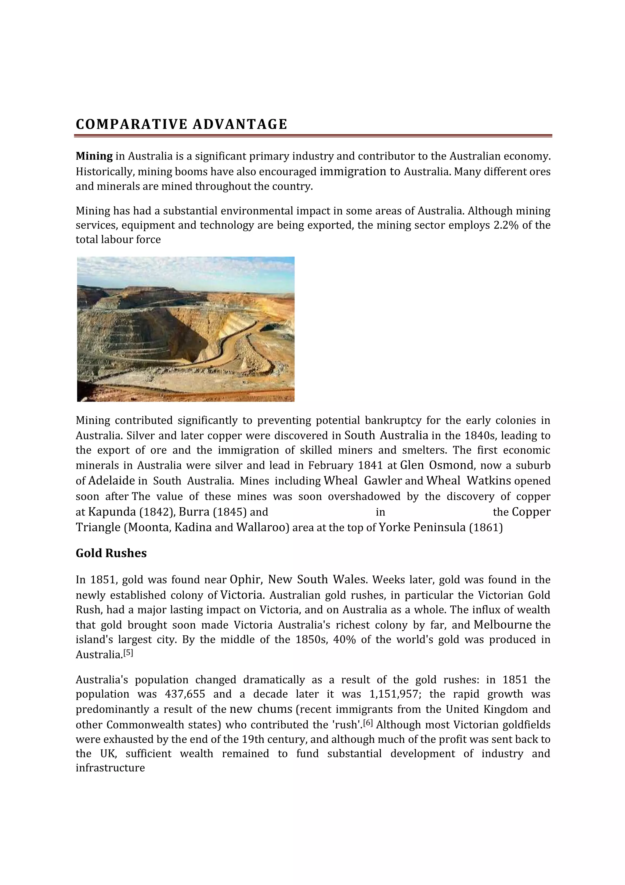 COMPARATIVE ADVANTAGE
Mining in Australia is a significant primary industry and contributor to the Australian economy.
Historically, mining booms have also encouraged immigration to Australia. Many different ores
and minerals are mined throughout the country.
Mining has had a substantial environmental impact in some areas of Australia. Although mining
services, equipment and technology are being exported, the mining sector employs 2.2% of the
total labour force

Mining contributed significantly to preventing potential bankruptcy for the early colonies in
Australia. Silver and later copper were discovered in South Australia in the 1840s, leading to
the export of ore and the immigration of skilled miners and smelters. The first economic
minerals in Australia were silver and lead in February 1841 at Glen Osmond, now a suburb
of Adelaide in South Australia. Mines including Wheal Gawler and Wheal Watkins opened
soon after The value of these mines was soon overshadowed by the discovery of copper
at Kapunda (1842), Burra (1845) and
in
the Copper
Triangle (Moonta, Kadina and Wallaroo) area at the top of Yorke Peninsula (1861)

Gold Rushes
In 1851, gold was found near Ophir, New South Wales. Weeks later, gold was found in the
newly established colony of Victoria. Australian gold rushes, in particular the Victorian Gold
Rush, had a major lasting impact on Victoria, and on Australia as a whole. The influx of wealth
that gold brought soon made Victoria Australia's richest colony by far, and Melbourne the
island's largest city. By the middle of the 1850s, 40% of the world's gold was produced in
Australia.[5]
Australia's population changed dramatically as a result of the gold rushes: in 1851 the
population was 437,655 and a decade later it was 1,151,957; the rapid growth was
predominantly a result of the new chums (recent immigrants from the United Kingdom and
other Commonwealth states) who contributed the 'rush'.[6] Although most Victorian goldfields
were exhausted by the end of the 19th century, and although much of the profit was sent back to
the UK, sufficient wealth remained to fund substantial development of industry and
infrastructure

 