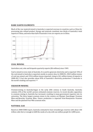 RARE EARTH ELEMENTS
Much of the raw material mined in Australia is exported overseas to countries such as China for
processing into refined product. Energy and minerals constitute two thirds of Australia's total
exports to China, and more than half of Australia's iron ore exports are to China.

COAL MINING
Australian coal, coke and briquette quarterly exports ($A millions) since 1969.
Coal is mined in every state of Australia. It is used to generate electricity and is exported. 54% of
the coal mined in Australia is exported, mostly to eastern Asia. In 2000/01, 258.5 million tonnes
of coal was mined, and 193.6 million tonnes exported, rising to 261 million tonnes of exports in
2008–09.[14] Coal also provides about 85% of Australia's electricity production.[16] Australia is
the world's leading coal exporter.[17]

URANIUM MINING
Uranium mining in Australia began in the early 20th century in South Australia. Australia
contains 23% of the world's proven estimated uranium reserves. In recent decades opposition
to uranium mining in Australia has increased, resulting in many government inquiries into its
extraction. The three largest uranium mines in the country are Olympic Dam,Ranger Uranium
Mine and Beverley Uranium Mine. Future production is expected from Honeymoon Uranium
Mine and the planned Four Mile uranium mine.

NATURAL GAS
Based on 2008 CSIRO report, Australia estimated to have stranded gas reserves with about 140
trillion cubic feet or enough to fulfil the needs of a city with one million people for 2,800 years.

 