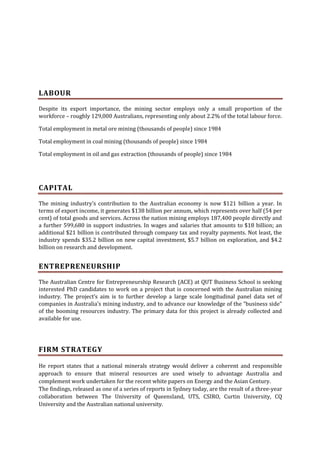 LABOUR
Despite its export importance, the mining sector employs only a small proportion of the
workforce – roughly 129,000 Australians, representing only about 2.2% of the total labour force.
Total employment in metal ore mining (thousands of people) since 1984
Total employment in coal mining (thousands of people) since 1984
Total employment in oil and gas extraction (thousands of people) since 1984

CAPITAL
The mining industry's contribution to the Australian economy is now $121 billion a year. In
terms of export income, it generates $138 billion per annum, which represents over half (54 per
cent) of total goods and services. Across the nation mining employs 187,400 people directly and
a further 599,680 in support industries. In wages and salaries that amounts to $18 billion; an
additional $21 billion is contributed through company tax and royalty payments. Not least, the
industry spends $35.2 billion on new capital investment, $5.7 billion on exploration, and $4.2
billion on research and development.

ENTREPRENEURSHIP
The Australian Centre for Entrepreneurship Research (ACE) at QUT Business School is seeking
interested PhD candidates to work on a project that is concerned with the Australian mining
industry. The project’s aim is to further develop a large scale longitudinal panel data set of
companies in Australia’s mining industry, and to advance our knowledge of the “business side”
of the booming resources industry. The primary data for this project is already collected and
available for use.

FIRM STRATEGY
He report states that a national minerals strategy would deliver a coherent and responsible
approach to ensure that mineral resources are used wisely to advantage Australia and
complement work undertaken for the recent white papers on Energy and the Asian Century.
The findings, released as one of a series of reports in Sydney today, are the result of a three-year
collaboration between The University of Queensland, UTS, CSIRO, Curtin University, CQ
University and the Australian national university.

 