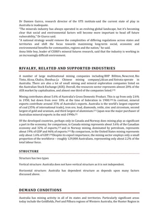 Dr Damien Guirco, research director of the UTS institute said the current state of play in
Australia is inadequate.
“The minerals industry has always operated in an evolving global landscape, but it’s becoming
clear that social and environmental factors will become more important to head off future
vulnerability,” Dr Giurco said.
“A national strategy would remove the complexities of differing regulations across states and
territories and shift the focus towards maximising long-term social, economic and
environmental benefits for communities, regions and the nation,” he said.
Anna little boy, leader of CSIRO’s mineral futures research, said that the industry is working in
an increasingly difficult environment.

RIVALRY, RELATED AND SUPPORTED INDUSTRIES
A number of large multinational mining companies including BHP Billiton, Newcrest, Rio
Tinto, Alcoa, Chalco, Shenhua (a Chinese mining company),Alcan and Xstrata operate in
Australia. There are also a lot of small mining and mineral exploration companies listed on
the Australian Stock Exchange (ASX). Overall, the resources sector represents almost 20% of the
ASX market by capitalisation, and almost one third of the companies listed.[19]
Mining contributes about 5.6% of Australia's Gross Domestic Product. This is up from only 2.6%
in 1950, but down from over 10% at the time of federation in 1900.[20] In contrast, mineral
exports contribute around 35% of Australia's exports. Australia is the world's largest exporter
of coal (35% of international trade), iron ore, lead, diamonds, retile, zinc and zirconium, second
largest of gold and uranium, and third largest of aluminium.[21] Japan was the major purchaser of
Australian mineral exports in the mid-1990s.[5]
Of the developed countries, perhaps only in Canada and Norway does mining play as significant
a part in the economy; for comparison, in Canada mining represents about 3.6% of the Canadian
economy and 32% of exports,[22] and in Norway mining, dominated by petroleum, represents
about 19% of GDP and 46% of exports.[23] By comparison, in the United States mining represents
only about 1.6% of GDP.[24]Despite its export importance, the mining sector employs only a small
proportion of the workforce – roughly 129,000 Australians, representing only about 2.2% of the
total labour force.

STRUCTURE
Structure has two types
Vertical structure: Australia does not have vertical structure as it is not independent.
Horizontal structure: Australia has dependent structure as depends upon many factors
discussed above.

DEMAND CONDITIONS
Australia has mining activity in all of its states and territories. Particularly significant areas
today include the Goldfields, Peel and Pilbara regions of Western Australia, the Hunter Region in

 