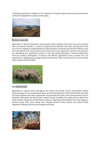 `Australian agriculture continues to be responsive to market signals and consumer preferences
and has leveraged this to realize positive gains.

Western Australia
Agriculture is Western Australia’s second major export industry. The state’s vast area provides
soils and climates suited to a variety of agricultural production from open grazing and broad
acre cereal cropping to irrigated pastures and horticulture orchards and vineyards. Wheat, wool,
beef and lamb are its main products and stock feed are also important. Farmers and investors
are identifying new specialised markets in Asia and taking advantage of seasonal differences
with the northern hemisphere. A diverse and efficient agriculture sector provides the raw
material for a rapidly growing range of processed exports. These include wine, ice-cream, barley
malt, noodles and fine leather.

New South Wales
Agriculture is spread across throughout the eastern two thirds of New South Wales. Cattle,
sheep and pigs are the predominant types of livestock produced in New South Wales and they
have been present since their importation. Economically the state is the most important state in
Australia, with about one third of the country’s sheep, one fifth of its cattle and one third of its
small number of pigs. New South Wales produces a large share of Australia’s hay, fruit, legumes,
lucerne, maize, nuts, wool, wheat oats, oilseeds (around 51%), poultry, rice (about 99%),
vegetables, fishing and forestry including wood chips.

 
