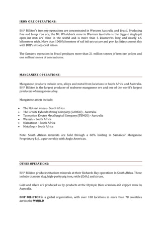 IRON ORE OPERATIONS:
BHP Billiton's iron ore operations are concentrated in Western Australia and Brazil. Producing
fine and lump iron ore, the Mt. Whaleback mine in Western Australia is the biggest single-pit
open-cut iron ore mine in the world and is more than 5 kilometres long and nearly 1.5
kilometres wide. More than 1000 kilometres of rail infrastructure and port facilities connect this
with BHP's six adjacent mines.
The Samarco operation in Brazil produces more than 21 million tonnes of iron ore pellets and
one million tonnes of concentrates.

MANGANESE OPERATIONS:
Manganese products include ores, alloys and metal from locations in South Africa and Australia.
BHP Billiton is the largest producer of seaborne manganese ore and one of the world's largest
producers of manganese alloy.
Manganese assets include:
The Hotazel mines - South Africa
The Groote Eylandt Mining Company (GEMCO) - Australia
Tasmanian Electro Metallurgical Company (TEMCO) - Australia
Wessels - South Africa
Mamatwan - South Africa
Metalloys - South Africa
Note: South African interests are held through a 60% holding in Samancor Manganese
Proprietary Ltd., a partnership with Anglo American.

OTHER OPERATIONS:
BHP Billiton produces titanium minerals at their Richards Bay operations in South Africa. These
include titanium slag, high-purity pig iron, retile (ZrO2) and zircon.
Gold and silver are produced as by-products at the Olympic Dam uranium and copper mine in
Australia.
BHP BILLITON is a global organization, with over 100 locations in more than 70 countries
across the WORLD

 