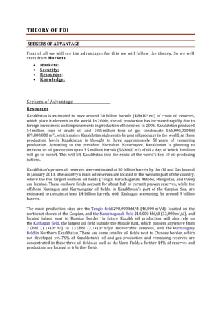 THEORY OF FDI
SEEKERS OF ADVANTAGE
First of all we will see the advantages for this we will follow the theory. So we will
start from Markets.
Markets:
Security:
Resources:
Knowledge:

Seekers of Advantage
Resources
Kazakhstan is estimated to have around 30 billion barrels (4.8×109 m3) of crude oil reserves,
which place it eleventh in the world. In 2000s, the oil production has increased rapidly due to
foreign investment and improvements in production efficiencies. In 2006, Kazakhstan produced
54 million tons of crude oil and 10.5 million tons of gas condensate 565,000,000 bbl
(89,800,000 m3), which makes Kazakhstan eighteenth-largest oil producer in the world. At these
production levels Kazakhstan is thought to have approximately 50 years of remaining
production. According to the president Nursultan Nazarbayev, Kazakhstan is planning to
increase its oil production up to 3.5 million barrels (560,000 m3) of oil a day, of which 3 million
will go to export. This will lift Kazakhstan into the ranks of the world's top 10 oil-producing
nations.
Kazakhstan's proven oil reserves were estimated at 30 billion barrels by the Oil and Gas Journal
in January 2013. The country's main oil reserves are located in the western part of the country,
where the five largest onshore oil fields (Tengiz, Karachaganak, Aktobe, Mangistau, and Uzen)
are located. These onshore fields account for about half of current proven reserves, while the
offshore Kashagan and Kurmangazy oil fields, in Kazakhstan's part of the Caspian Sea, are
estimated to contain at least 14 billion barrels, with Kashagan accounting for around 9 billion
barrels.
The main production sites are the Tengiz field 290,000 bbl/d (46,000 m3/d), located on the
northeast shores of the Caspian, and the Karachaganak field 210,000 bbl/d (33,000 m3/d), and
located inland near to Russian border. In future Kazakh oil production will also rely on
the Kashagan field, the largest oil field outside the Middle East, which possess anywhere from
7 Gbbl (1.1×109 m3) to 13 Gbbl (2.1×109 m3)in recoverable reserves, and the Kurmangazy
field in Northern Kazakhstan. There are some smaller oil fields neat to Chinese border, which
not developed yet. 76% of Kazakhstan's oil and gas production and remaining reserves are
concentrated in these three oil fields as well as the Uzen Field; a further 14% of reserves and
production are located in 6 further fields

 