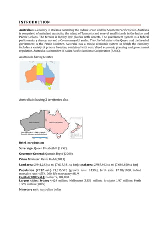 INTRODUCTION
Australia is a country in Oceania bordering the Indian Ocean and the Southern Pacific Ocean. Australia
is comprised of mainland Australia, the island of Tasmania and several small islands in the Indian and
Pacific Oceans. The terrain is mostly low plateau with deserts. The government system is a federal
parliamentary democracy and a Commonwealth realm. The chief of state is the Queen and the head of
government is the Prime Minister. Australia has a mixed economic system in which the economy
includes a variety of private freedom, combined with centralized economic planning and government
regulation. Australia is a member of Asian Pacific Economic Cooperation (APEC).
Australia is having 6 states

Australia is having 2 territories also

Brief Introduction
Sovereign: Queen Elizabeth II (1952)
Governor-General: Quentin Bryce (2008)
Prime Minister: Kevin Rudd (2013)
Land area: 2,941,283 sq mi (7,617,931 sq km); total area: 2,967,893 sq mi (7,686,850 sq km)
Population (2012 est.): 21,015,576 (growth rate: 1.13%); birth rate: 12.28/1000; infant
mortality rate: 4.55/1000; life expectancy: 81.9
Capital (2009 est.): Canberra, 384,000
Largest cities: Sydney 4.429 million; Melbourne 3.853 million; Brisbane 1.97 million; Perth
1.599 million (2009)
Monetary unit: Australian dollar

 
