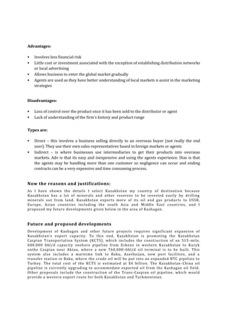 Advantages:





Involves less financial risk
Little cost or investment associated with the exception of establishing distribution networks
or local advertising
Allows business to enter the global market gradually
Agents are used as they have better understanding of local markets n assist in the marketing
strategies

Disadvantages:



Loss of control over the product once it has been sold to the distributor or agent
Lack of understanding of the firm’s history and product range

Types are:



Direct – this involves a business selling directly to an overseas buyer (not really the end
user). They use their own sales representatives based in foreign markets or agents
Indirect – is where businesses use intermediaries to get their products into overseas
markets. Adv is that its easy and inexpensive and using the agents experience. Dias is that
the agents may be handling more than one customer so negligence can occur and ending
contracts can be a very expensive and time consuming process.

Now the reasons and justifications:
As I have shown the details I select Kazakhstan my country of destination because
Kazakhstan has a lot of minerals and other reserves to be invested easily by drilling
minerals out from land. Kazakhstan exports more of its oil and gas products to USSR,
Europe, Asian countries including the south Asia and Middle East countries, and I
proposed my future developments given below in the area of Kashagan.

Future and proposed developments
Development of Kashagan and other future projects requires significant expansion of
Kazakhstan's export capacity. To this end, Kazakhstan is promoting the Kazakhstan
Caspian Transportation System (KCTS), which includes the construction of an 515 -mile,
600,000 bbl/d capacity onsh ore pipeline from Eskene in western Kazakhstan to Kuryk
onthe Caspian near Aktau, where a new 760,000 -bbl/d oil terminal is to be built. This
system also includes a maritime link to Baku, Azerbaijan, new port facilities, and a
transfer station in Baku, whe re the crude oil will be put into an expanded BTC pipeline to
Turkey. The total cost of the KCTS is estimated at $4 billion. The Kazakhstan -China oil
pipeline is currently upgrading to accommodate expected oil from the Kashagan oil field.
Other proposals include the construction of the Trans -Caspian oil pipeline, which would
provide a western export route for both Kazakhstan and Turkmenistan.

 